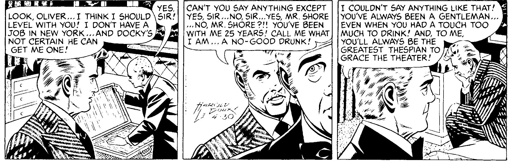 Newspaper OCR: CAN'T YOU SAY ANYTHING EXCEPT YESMR. SHORE ... NOMR. SHÓRE ?!! YOU'VE BEEN WITH ME 25 YEARS! CALL ME WHAT I AM... A NO-GOOD DRUNK! I COULDN'T SAY ANYTHING LIKE THAT! YOU'VE ALWAYS BEEN A GENTLEMAN... EVEN WHEN YOU HAD A TOUCH TOO MUCH TO DRINK! ANDYOU'LL ALWAYS BE THE GREATEST THESPIAN TO GRACE THE THEATER! YES. THINK I SHOULD SIR! LOOKOLIVER... LEVEL WITH YOU! I DON'T HAVE A JOB IN NEW YORK... AND DOCKY'S NOT CERTAIN HE CAN GET ME ONE! 4:30 CAN'T YOU SAY ANYTHING EXCEPT YESMR. SHORE ... NOMR. SHÓRE ?!! YOU'VE BEEN WITH ME 25 YEARS! CALL ME WHAT I AM... A NO-GOOD DRUNK! I COULDN'T SAY ANYTHING LIKE THAT! YOU'VE ALWAYS BEEN A GENTLEMAN... EVEN WHEN YOU HAD A TOUCH TOO MUCH TO DRINK! ANDTO MEYOU'LL ALWAYS BE THE GREATEST THESPIAN TO GRACE THE THEATER! YES. THINK I SHOULD SIR! LOOKOLIVER... LEVEL WITH YOU! I DON'T HAVE A JOB IN NEW YORK... AND DOCKY'S NOT CERTAIN HE CAN GET ME ONE! 4:30