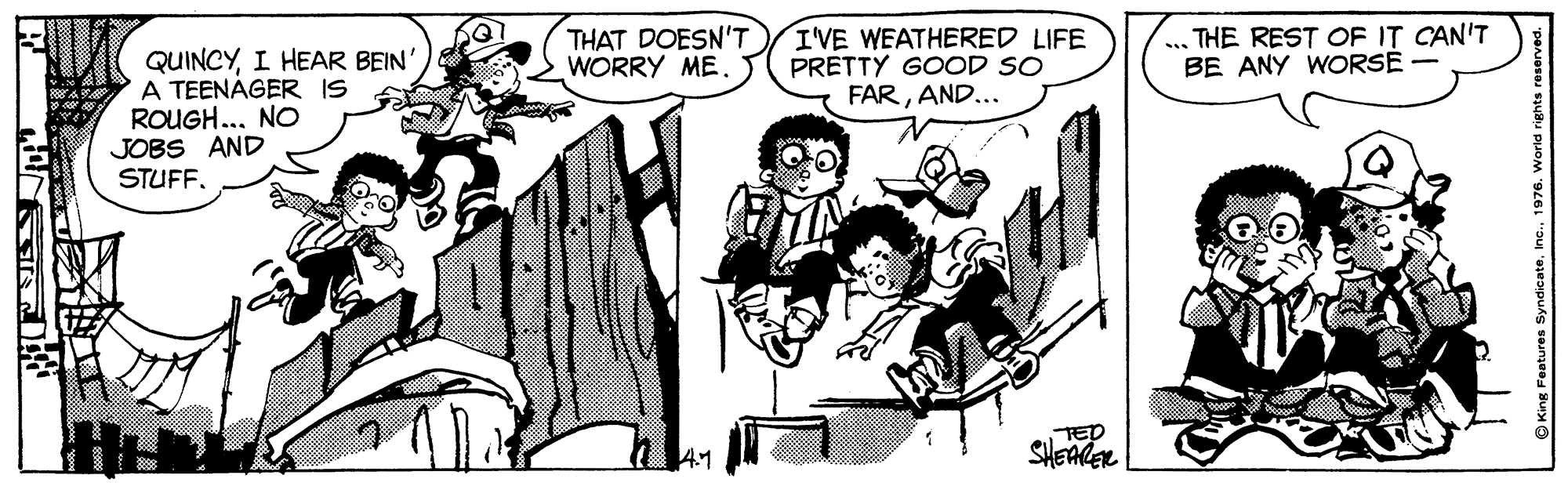 Parallel OCR: QUINCYI HEAR BEIN' A TEENÁGER IS ROUGH... NO THAT DOESN'T WORRY ME. I'VE WEATHERRED LIFE PRETTY GOOD SO FARAND... ... THE REST OF IT CAN'T BE ANY WORSE - JOBS AND STUFF. 41 TED SHEAER QUINCYI HEAR BEIN' A TEENÁGER IS ROUGH... NO THAT DOESN'T WORRY ME. I'VE WEATHERRED LIFE PRETTY GOOD SO FARAND... ... THE REST OF IT CAN'T BE ANY WORSE - JOBS AND STUFF. 41 TED SHEAER