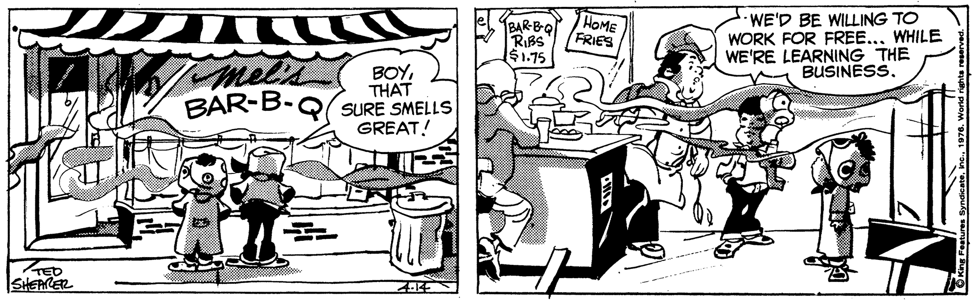Conversation OCR: BAR-BQ RIBS $1.75 HOME FRIES WE'D BE WILLING TO WORK FOR FREE..WHILE WE'RE LEARNING THE BUSINESSmels BOYTHAT BAR-B-Q(SURE SMELLS GREAT! TED SiHEARER 14 BAR-BQ RIBS $1.75 HOME FRIES WE'D BE WILLING TO WORK FOR FREE..WHILE WE'RE LEARNING THE BUSINESSmels BOYTHAT BAR-B-Q(SURE SMELLS GREAT! TED SiHEARER 14