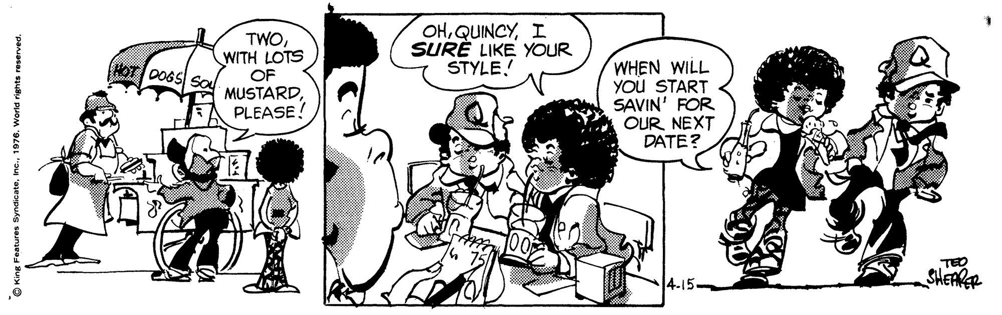 Interaction OCR: TWOWITH LOTS OF MUSTARDPLEASE! OHI SURE LIKE YOUR STYLE. WHEN WILL YOu START SAVIN' FOR OUR NEXT DATE? HOT DOGS SO TEO 4-15- SHEARER © King Features Syndicate1976. World rights reserved. TWOWITH LOTS OF MUSTARDPLEASE! OHI SURE LIKE YOUR STYLE. WHEN WILL YOu START SAVIN' FOR OUR NEXT DATE? HOT DOGS SO TEO 4-15- SHEARER © King Features Syndicate1976. World rights reserved.