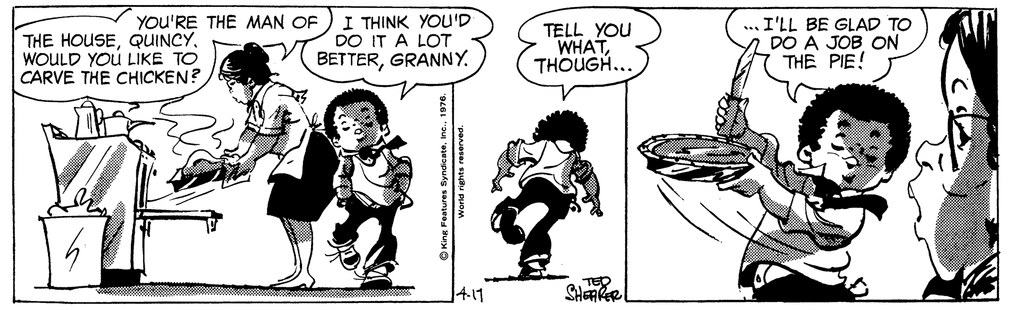 Organism OCR: I THINK YOU'D DO IT A LOT BETTERGRANNY. YOU'RE THE MAN OF THE HOUSEWOULD YOU LIKE TO CARVE THE CHICKEN? TELL YOU WHATTHOUGH... ... I'LL BE GLAD TO DO A JOB ON THE PIE! 4.11 TED SHAKER King Features Synoicateie World rights reserved. I THINK YOU'D DO IT A LOT BETTERGRANNY. YOU'RE THE MAN OF THE HOUSEWOULD YOU LIKE TO CARVE THE CHICKEN? TELL YOU WHATTHOUGH... ... I'LL BE GLAD TO DO A JOB ON THE PIE! 4.11 TED SHAKER King Features Synoicateie World rights reserved.