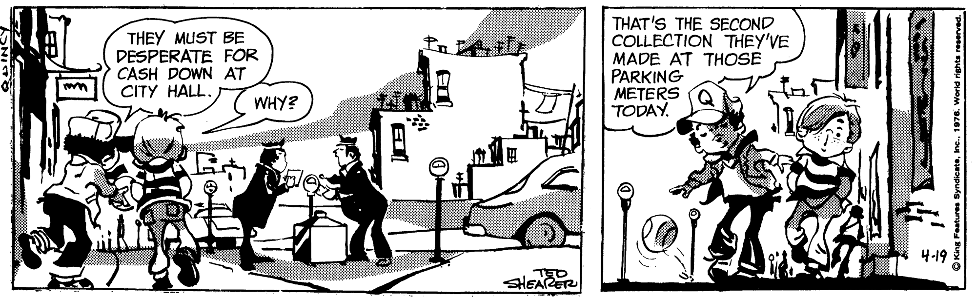 Line art OCR: THEY MUST BE DESPERATE FOR CASH DOWN AT CITY HALL. THAT'S THE SECOND COLLECTION THEY'VE MADE AT THOSE PARKING METERS TODAY. WHY? ?-19 TED SHEAE THEY MUST BE DESPERATE FOR CASH DOWN AT CITY HALL. THAT'S THE SECOND COLLECTION THEY'VE MADE AT THOSE PARKING METERS TODAY. WHY? ? -19 TED SHEAE