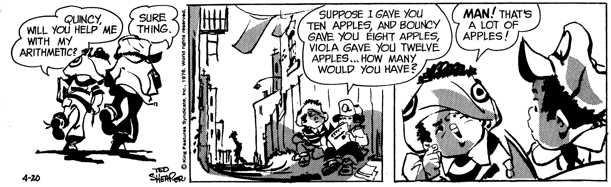 Drawing OCR: MAN! THAT'S A LOT OF APPLES! SUPPOSE I GAVE YOU TEN APPLESAND BOUNCY GAVE YOU ÉIGHT APPLESVIOLA GAVE YOU TWELVE APPLES... HOW MANY WOULD YOU HAVE? SURE THING. QUINCYWILL YOU HELP ME WITH MY ARITHMETIC? TED SHEAPOR 4-20 OKing Features Syndicate1976. w MAN! THAT'S A LOT OF APPLES! SUPPOSE I GAVE YOU TEN APPLESAND BOUNCY GAVE YOU ÉIGHT APPLESVIOLA GAVE YOU TWELVE APPLES... HOW MANY WOULD YOU HAVE? SURE THING. QUINCYWILL YOU HELP ME WITH MY ARITHMETIC? TED SHEAPOR 4-20 OKing Features Syndicate1976. w