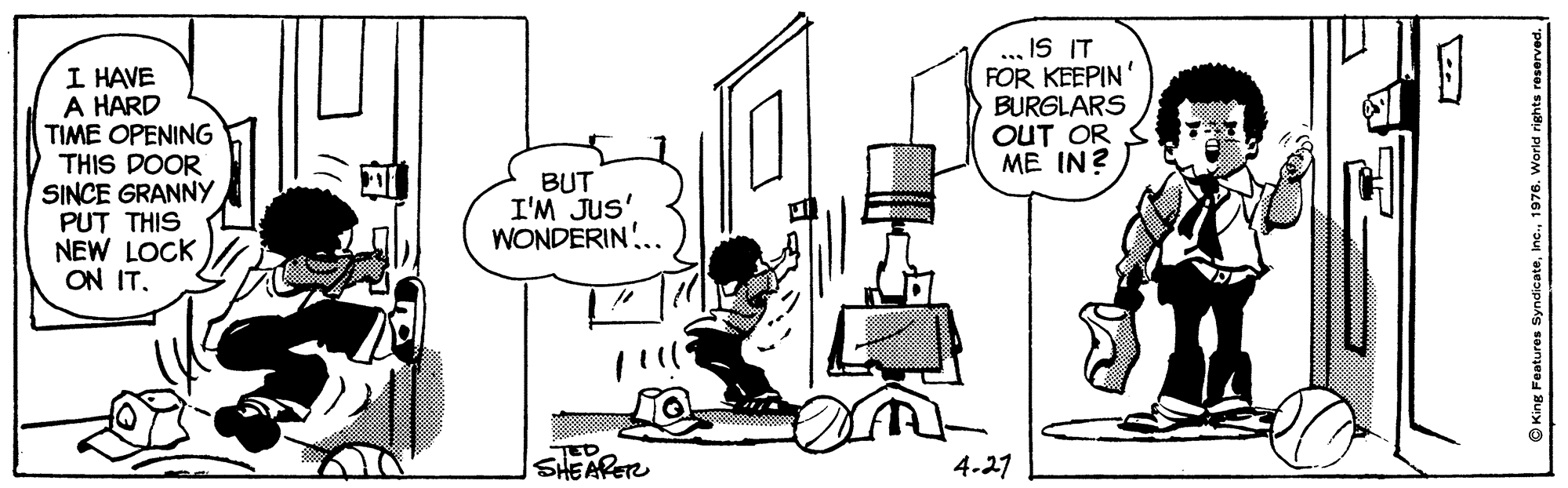 Window OCR: ... IS IT FOR KEEPIN' BURGLARS OUT OR ME IN? I HAVE A HARD TIME OPENING THIS DOOR SINCE GRANNY PUT THIS NEW LOCK ON IT. BUT I'M JUS' WONDERIN!.. TED SHEARET 4.27 © King Features Syndicater ... IS IT FOR KEEPIN' BURGLARS OUT OR ME IN? I HAVE A HARD TIME OPENING THIS DOOR SINCE GRANNY PUT THIS NEW LOCK ON IT. BUT I'M JUS' WONDERIN!.. TED SHEARET 4.27 © King Features Syndicate