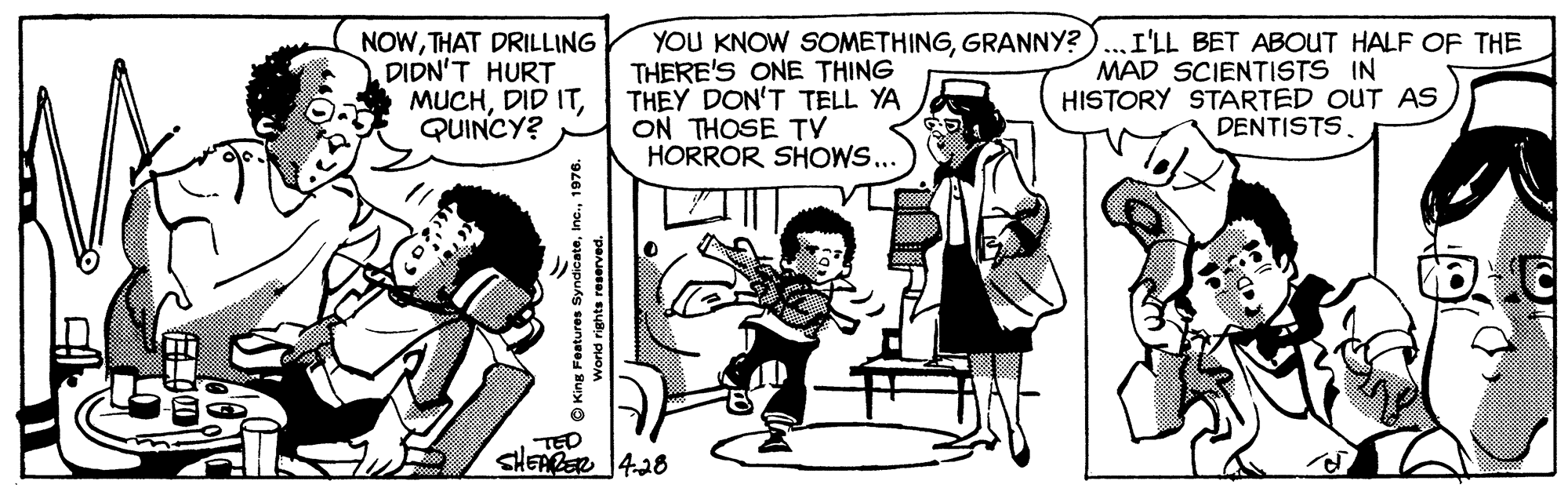 Parallel OCR: NOWTHAT DRILLING DIDN'T HURT MUCHQUINCY? YOU KNOW SOMETHINGGRANNY? THERE'S ONE THING THEY DON'T TELL YA ON THOSE TV HORROR SHOWS... I'LL BET ABOUT HALF OF THE MAD SCIENTISTS IN HISTORY STARTED OUT AS DENTISTS. TED SHEARER 428 O King Features Syndicate1976. Worid rights reserved. NOWTHAT DRILLING DIDN'T HURT MUCHDID ITQUINCY? YOU KNOW SOMETHINGGRANNY? THERE'S ONE THING THEY DON'T TELL YA ON THOSE TV HORROR SHOWS... I'LL BET ABOUT HALF OF THE MAD SCIENTISTS IN HISTORY STARTED OUT AS DENTISTS. TED SHEARER 428 O King Features Syndicate1976. Worid rights reserved.