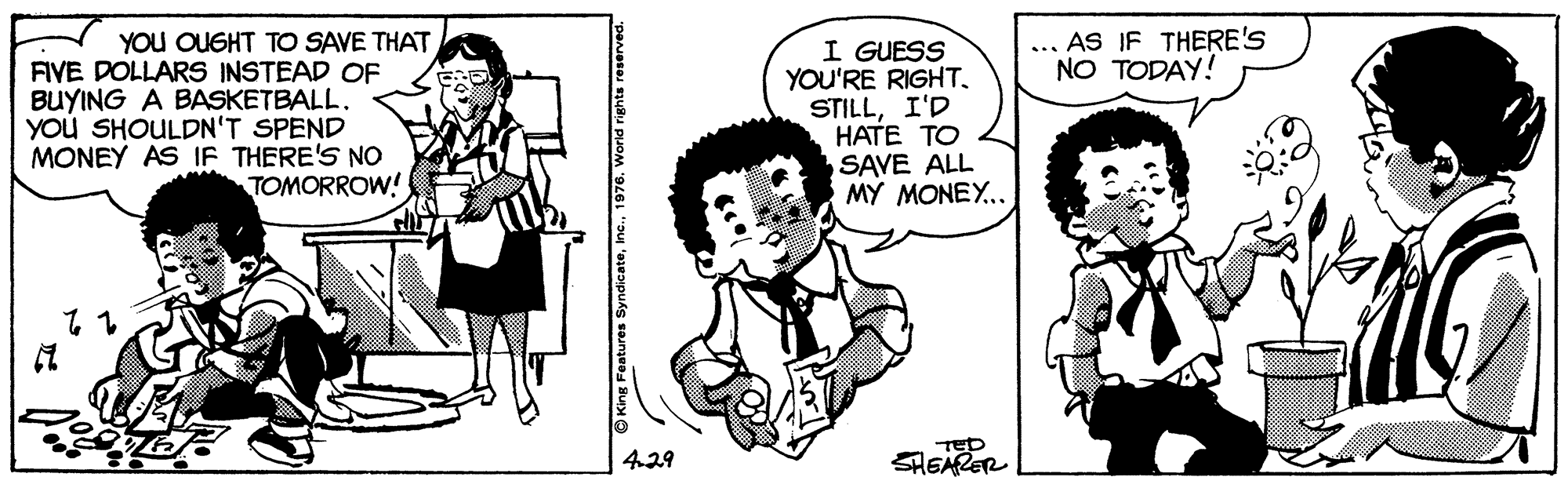 Organism OCR: ... AS IF THERE'S NO TODAY! YOU OUGHT TO SAVE THAT FIVE DOLLARS INSTEAD OF BUYING A BASKETBALL. YoU SHOULDN'T SPEND MONEY AS IF THERE'S NO TOMORROW! I GUESS YOU'RE RIGHT. STILLI'D HATE TO SAVE ALL MY MONEY.. 4.29 SHEARER ... AS IF THERE'S NO TODAY! YOU OUGHT TO SAVE THAT FIVE DOLLARS INSTEAD OF BUYING A BASKETBALL. YoU SHOULDN'T SPEND MONEY AS IF THERE'S NO TOMORROW! I GUESS YOU'RE RIGHT. STILLI'D HATE TO SAVE ALL MY MONEY.. 4.29 SHEARER