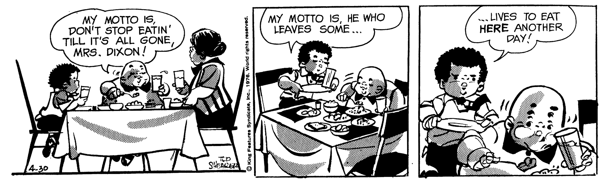 Comic book OCR: MY MOTTO ISDON'T STOP EATIN' TILL IT'S ALL GONEMRS. DIXON ! MY MOTTO ISHE WHO LEAVES SOME... LIVES TO EAT HERE ANOTHER DAY! TED 4.30 SHEARE Features Syndicate1976. World rights reserved. MY MOTTO ISDON'T STOP EATIN' TILL IT'S ALL GONEMRS. DIXON ! MY MOTTO ISHE WHO LEAVES SOME... LIVES TO EAT HERE ANOTHER DAY! TED 4.30 SHEARE Features Syndicate1976. World rights reserved.