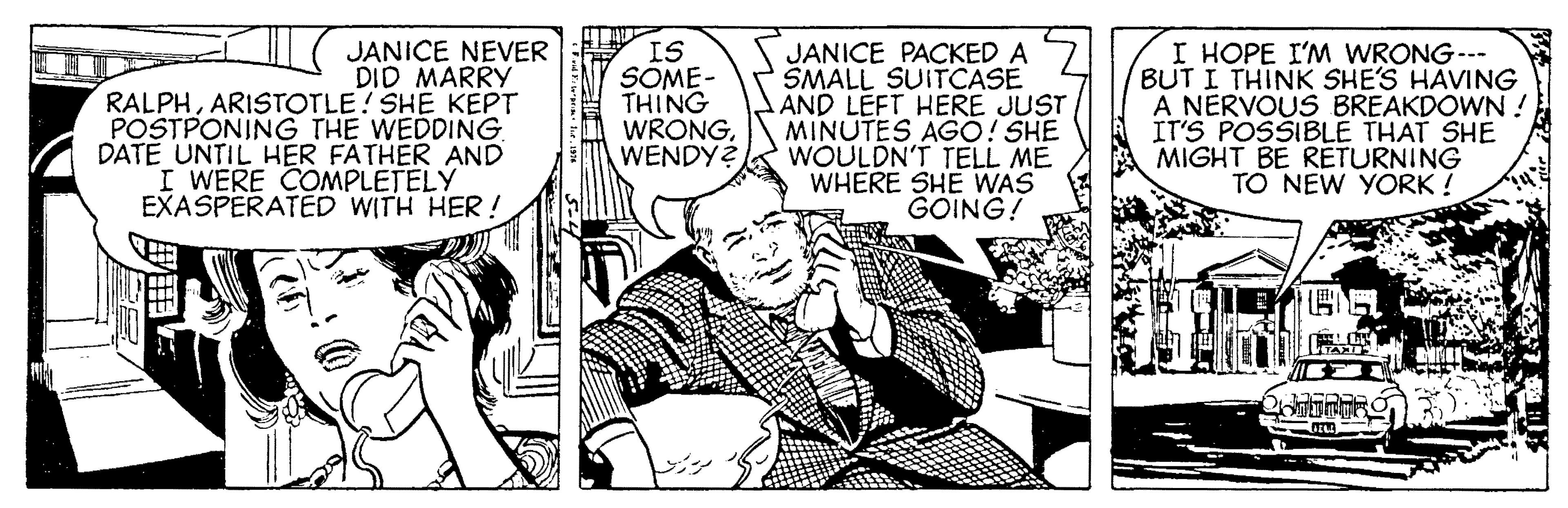 Illustration OCR: JANICE NEVER DID MARRY RALPHARISTOTLE! SHE KEPT POSTPONING THE WEDDING DATE UNTIL HER FATHER AND I WERE COMPLETELY EXASPERATED WITH HER! IS SOME- THING WRONGWENDY? JANICE PACKED A SMALL SUITCASE AND LEFT HERE JUST MINUTES AGO! SHE WOULDN'T TELL ME WHERE SHE WAS GOING! I HOPE I'M WRONG--- BUT I THINK SHE'S HAVING A NERVOUS BREAKDOWN ! IT'S POSSIBLE THAT SHE MIGHT BE RETURNING TO NEW YORK ! JANICE NEVER DID MARRY RALPHARISTOTLE! SHE KEPT POSTPONING THE WEDDING DATE UNTIL HER FATHER AND I WERE COMPLETELY EXASPERATED WITH HER! IS SOME- THING WRONGWENDY? JANICE PACKED A SMALL SUITCASE AND LEFT HERE JUST MINUTES AGO! SHE WOULDN'T TELL ME WHERE SHE WAS GOING! I HOPE I'M WRONG--- BUT I THINK SHE'S HAVING A NERVOUS BREAKDOWN ! IT'S POSSIBLE THAT SHE MIGHT BE RETURNING TO NEW YORK !