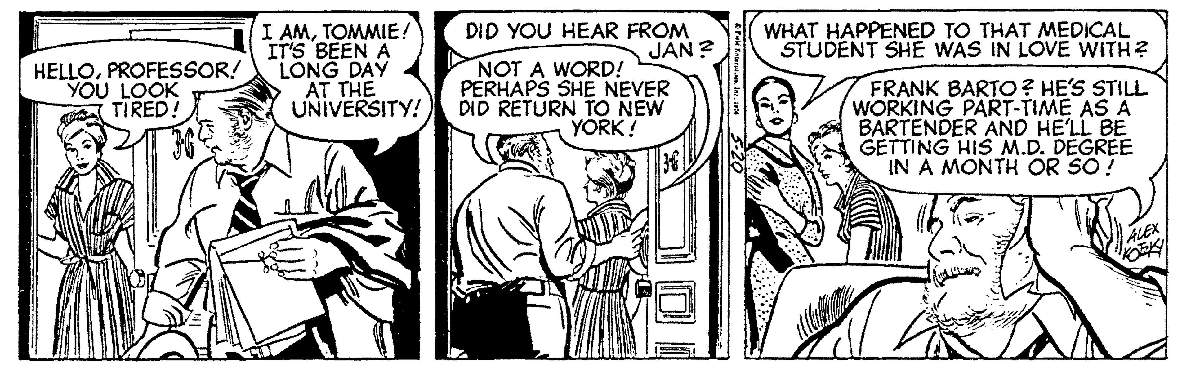 Comic book OCR: I AMTOMMIE! IT'S BEEN A LONG DAY AT THE UNIVERSITY! DID YOU HEAR FROM JÁN ? NOT A WORD! PERHAPS SHE NEVER DID RETURN TO NEW YORK! WHAT HAPPENED TO THAT MEDICAL STUDENT SHE WAS IN LOVE WITH? HELLOPROFESSOR! YOU LOOK TIRED! FRANK BARTO? HE'S STILL WORKING PART-TIME ASA BARTENDER AND HE'LL BE GETTING HIS M.D. DEGREE IN A MONTH OR SO ! ALEX I AMTOMMIE! IT'S BEEN A LONG DAY AT THE UNIVERSITY! DID YOU HEAR FROM JÁN ? NOT A WORD! PERHAPS SHE NEVER DID RETURN TO NEW YORK! WHAT HAPPENED TO THAT MEDICAL STUDENT SHE WAS IN LOVE WITH? HELLOPROFESSOR! YOU LOOK TIRED! FRANK BARTO? HE'S STILL WORKING PART-TIME ASA BARTENDER AND HE'LL BE GETTING HIS M.D. DEGREE IN A MONTH OR SO ! ALEX