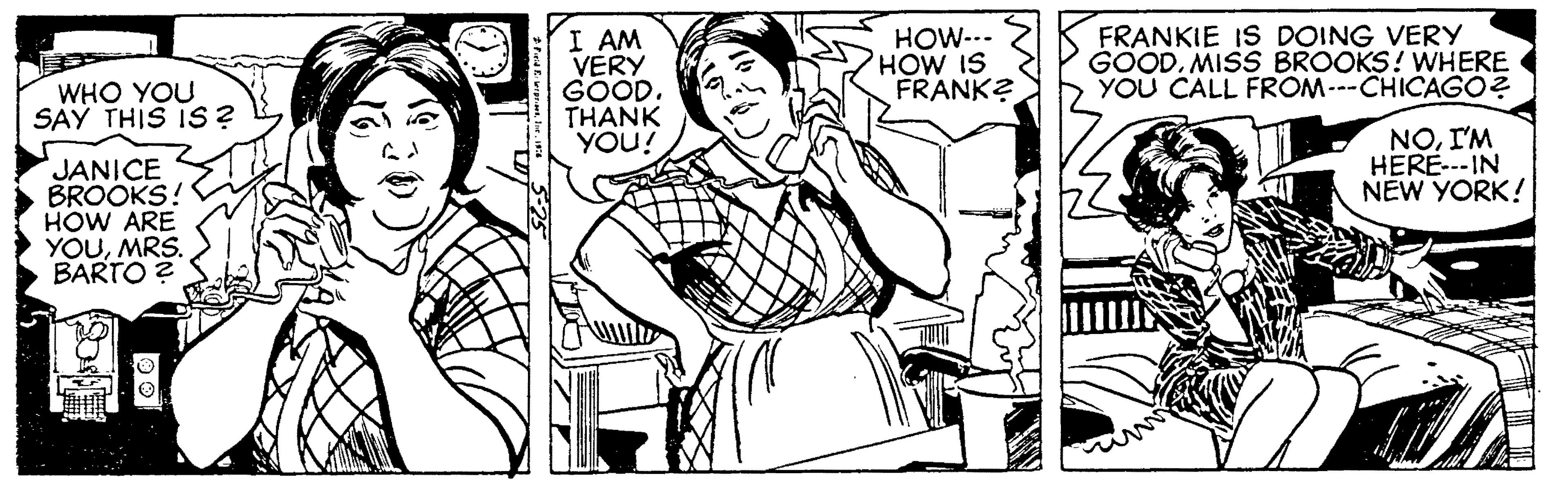 Font OCR: I AM VERY GOOD. THANK YOU! HOW--- HOW IS FRANK? FRANKIE IS DOING VERY GOODMISS BROOKS! WHERE YOU CALL FROM---CHICAGO? WHO YOU SAY THIS IS? NOI'M HERE---IN NEW YORK! JANICE BROOKS! HOW ARE YOUMRS. BARTO ? I AM VERY GOOD. THANK YOU! HOW--- HOW IS FRANK? FRANKIE IS DOING VERY GOODMISS BROOKS! WHERE YOU CALL FROM---CHICAGO? WHO YOU SAY THIS IS? NOI'M HERE---IN NEW YORK! JANICE BROOKS! HOW ARE YOUMRS. BARTO ?