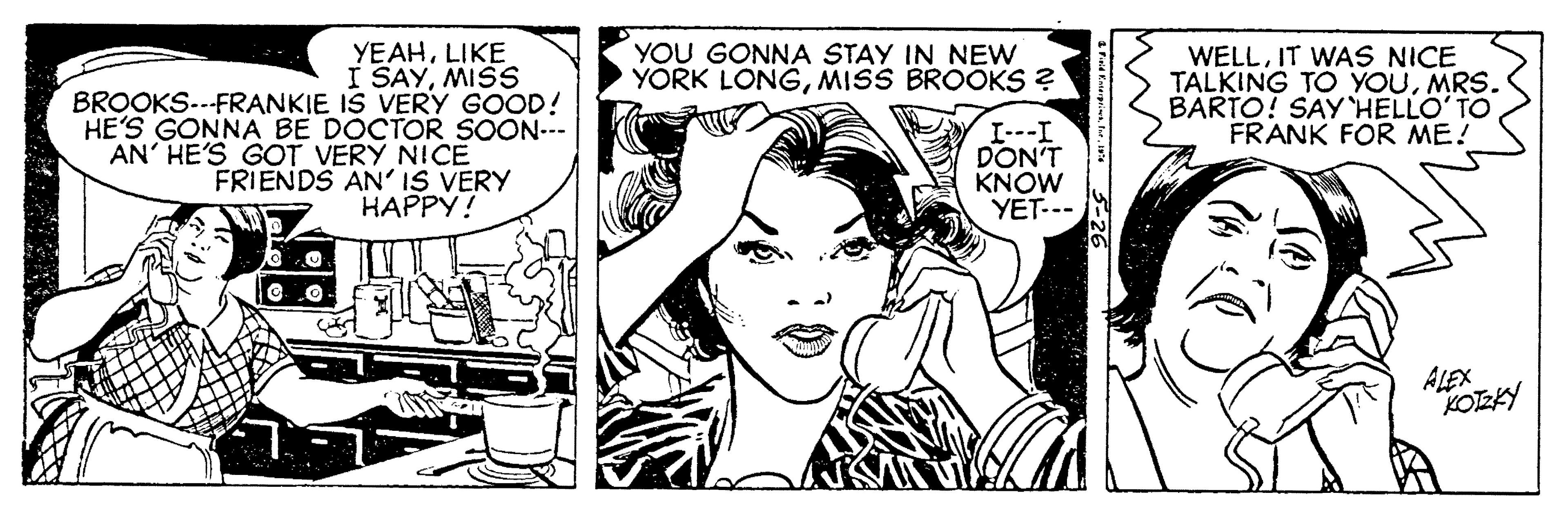 Font OCR: YEAHLIKE I SAYMISS BROOKS--FRANKIE IS VERY GOOD! HE'S GONNA BE DOCTOR SOON--- AN' HE'S GOT VERY NICE FRIENDS AN' IS VERY ?????? YOU GONNA STAY IN NEW YORK LONGMISS BROOKS ? WELLIT WAS NICE TALKING TO YOUMRS. BARTO! SAY HELLO'TO FRANK FOR ME! I---I DON'T KNOW YET--- ALEX KOEKY YEAHLIKE I SAYMISS BROOKS--FRANKIE IS VERY GOOD! HE'S GONNA BE DOCTOR SOON--- AN' HE'S GOT VERY NICE FRIENDS AN' IS VERY ?????? YOU GONNA STAY IN NEW YORK LONGMISS BROOKS ? WELLIT WAS NICE TALKING TO YOUMRS. BARTO! SAY HELLO'TO FRANK FOR ME! I---I DON'T KNOW YET--- ALEX KOEKY