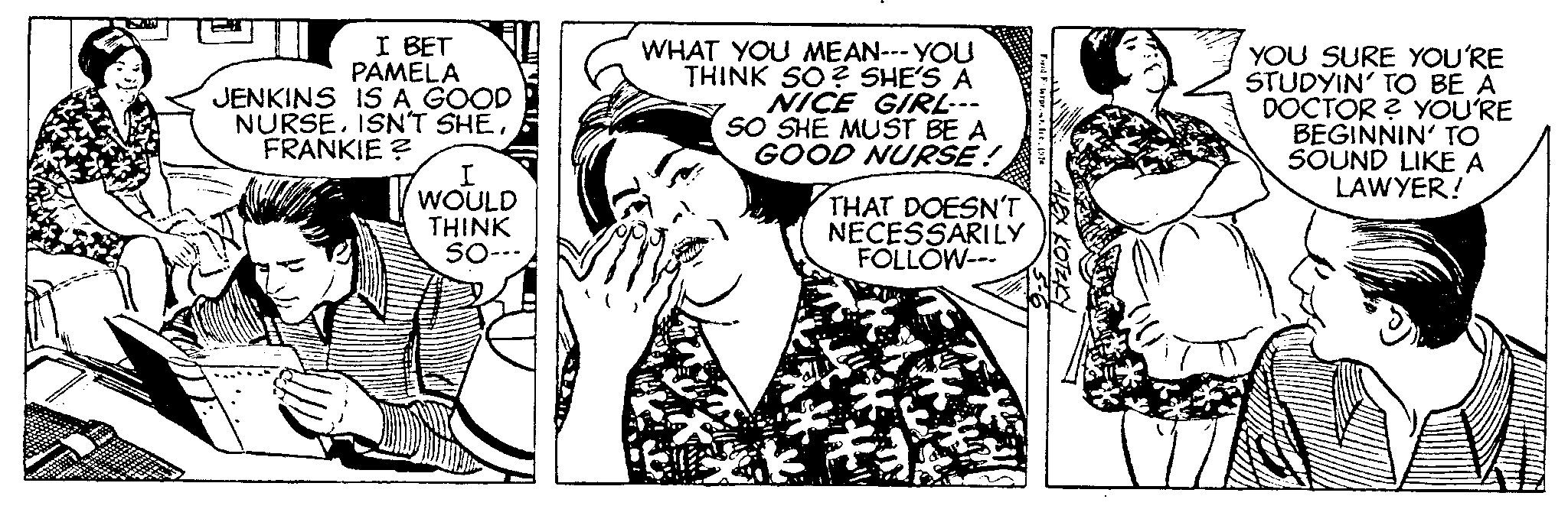 Happy OCR: I BET PAMELA JENKINS IS A GOOD NURSEFRANKIE? I WOULD THINK SO-- WHAT YOU MEAN--- YOU THINK SO? SHE'S A NICE GIRL--- SO SHE MUST BE A GOOD NURSE! THAT DOESN'T NECESSARILY FOLLOW--- Fawrar.. re1978 ALEX KOTEKY YOU SURE YOU'RE STUDYIN' TO BE A DOCTOR? YOU'RE BEGINNIN' TO SOUND LIKE A LAWYER! I BET PAMELA JENKINS IS A GOOD NURSEISN'T SHEFRANKIE ? I WOULD THINK SO- WHAT YOU MEAN --- YOU THINK SO ? SHE'S A NICE GIRL --- SO SHE MUST BE A GOOD NURSE ! THAT DOESN'T NECESSARILY FOLLOW --- Fawrar .. re1978 ALEX KOTEKY YOU SURE YOU'RE STUDYIN ' TO BE A DOCTOR ? YOU'RE BEGINNIN ' TO SOUND LIKE A LAWYER !