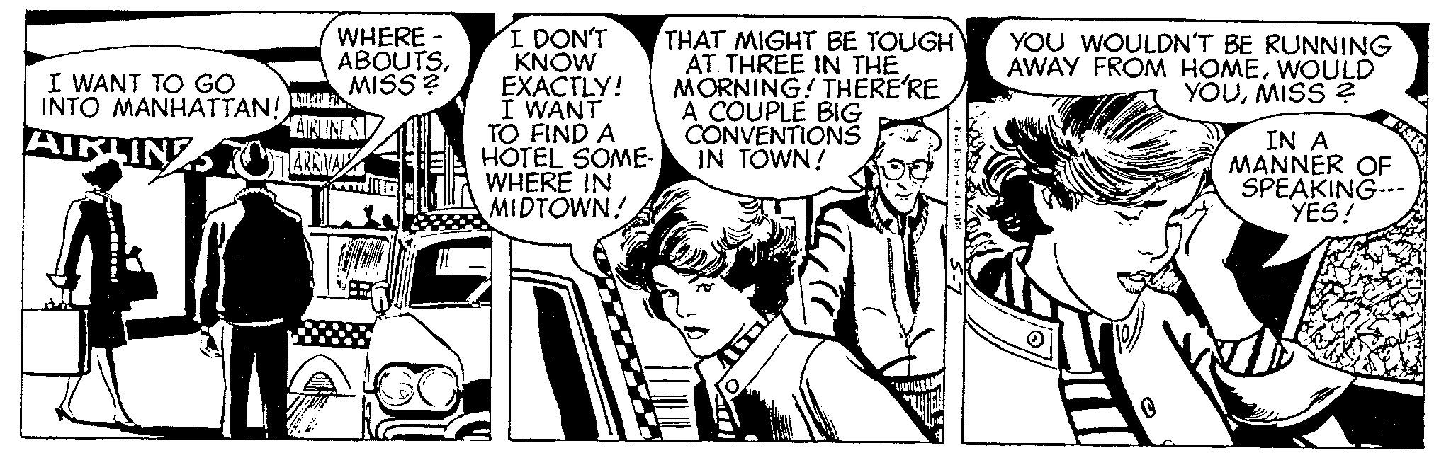Parallel OCR: I WANT TO GO INTO MANHATTAN! WHERE - ABOUTSMISS? WILTRES AIRLINES AIRLINTOM ARRIVAL I DON'T KNOW EXACTLY! I WANT TO FIND A HOTEL SOME- WHERE IN MIDTOWN! THAT MIGHT BE TOUGH AT THREE IN THE MORNING! THERE'RE A COUPLE BIG CONVENTIONS IN TOWN! FE.. YOU WOULDN'T BE RUNNING AWAY FROM HOMEWOULD YOUMISS ? ? 0 IN A MANNER OF SPEAKING--- YES! I WANT TO GO INTO MANHATTAN ! WHERE - ABOUTSMISS ? WILTRES AIRLINES AIRLINTOM ARRIVAL I DON'T KNOW EXACTLY ! I WANT TO FIND A HOTEL SOME WHERE IN MIDTOWN ! THAT MIGHT BE TOUGH AT THREE IN THE MORNING ! THERE'RE A COUPLE BIG CONVENTIONS IN TOWN ! FE .. YOU WOULDN'T BE RUNNING AWAY FROM HOMEWOULD YOUMISS ? ? 0 IN A MANNER OF SPEAKING --- YES !