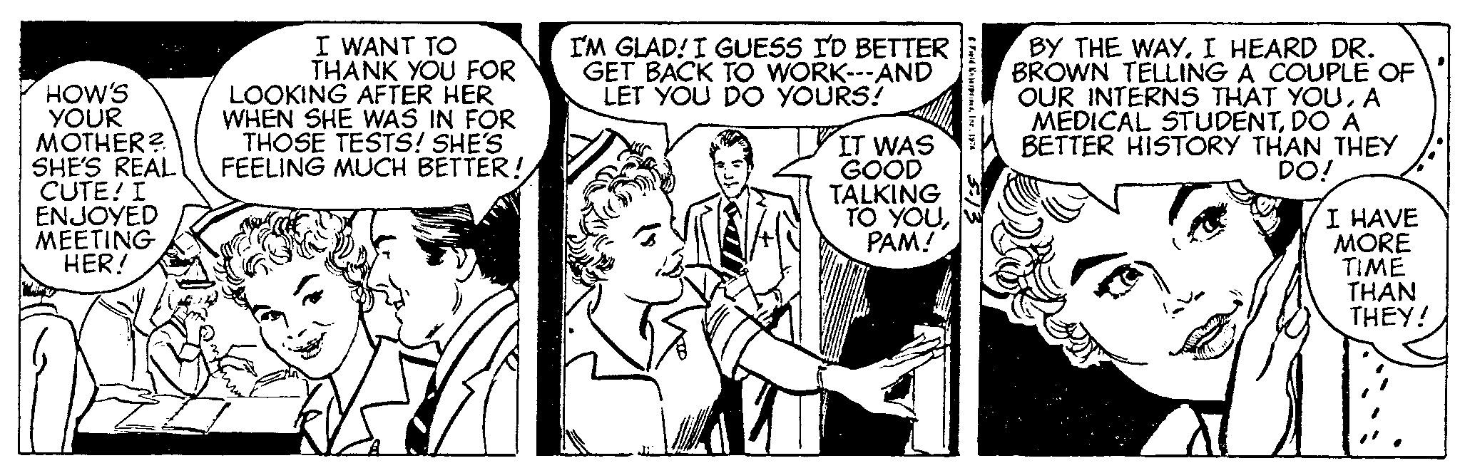 Art OCR: HOW'S YOUR MOTHER? SHE'S REAL CUTE! I ENJOYED MEETING HER! I WANT TO THANK YOU FOR LOOKING AFTER HER WHEN SHE WAS IN FOR THOSE TESTS! SHE'S FEELING MUCH BETTER! I'M GLAD! I GUESS I'D BETTER GET BACK TO WORK---AND LET YOU DO YOURS! IT WAS GOOD TALKING TO YOUPAM! Fuld EnterprisesInc. 1974 BY THE WAYI HEARD DR. BROWN TELLING A COUPLE OF OUR INTERNS THAT YOUA MEDICAL STUDENTDO A BETTER HISTORY THAN THEY DO! I HAVE MORE TIME THAN THEY! HOW'S YOUR MOTHER ? SHE'S REAL CUTE ! I ENJOYED MEETING HER ! I WANT TO THANK YOU FOR LOOKING AFTER HER WHEN SHE WAS IN FOR THOSE TESTS ! SHE'S FEELING MUCH BETTER ! I'M GLAD ! I GUESS I'D BETTER GET BACK TO WORK --- AND LET YOU DO YOURS ! IT WAS GOOD TALKING TO YOUPAM ! Fuld EnterprisesInc. 1974 BY THE WAYI HEARD DR . BROWN TELLING A COUPLE OF OUR INTERNS THAT YOUA MEDICAL STUDENTDO A BETTER HISTORY THAN THEY DO ! I HAVE MORE TIME THAN THEY !