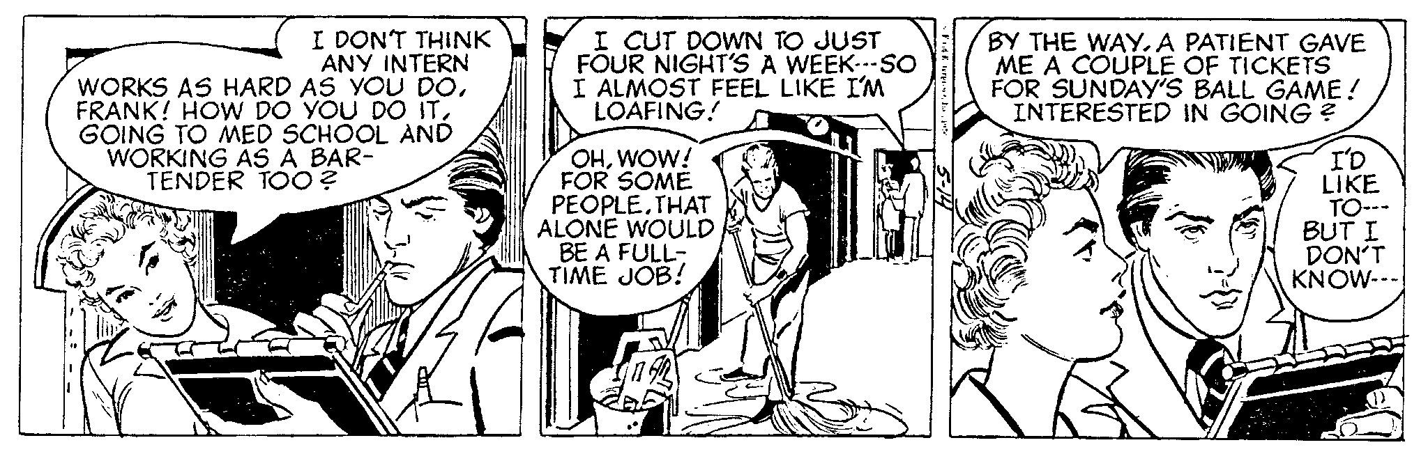Publication OCR: I DON'T THINK ANY INTERN WORKS AS HARD AS YOU DOGOING TO MED SCHOOL AND WORKING AS A BAR- TENDER TOO? I CUT DOWN TO JUST FOUR NIGHT'S A WEEK---SO I ALMOST FEEL LIKE I'M LOAFING! OHWOW! FOR SOME PEOPLETHAT ALONE WOULD BE A FULL- TIME JOB! Fodterpr BY THE WAYA PATIENT GAVE ME A COUPLE OF TICKETS FOR SUNDAY'S BALL GAME! INTERESTED IN GOING? re I'D LIKE TO--- BUT I DON'T KNOW--- I DON'T THINK ANY INTERN WORKS AS HARD AS YOU DOFRANK ! HOW DO YOU DO ITGOING TO MED SCHOOL AND WORKING AS A BAR TENDER TOO ? I CUT DOWN TO JUST FOUR NIGHT'S A WEEK --- SO I ALMOST FEEL LIKE I'M LOAFING ! OHWOW ! FOR SOME PEOPLETHAT ALONE WOULD BE A FULL TIME JOB ! Fodterpr BY THE WAYA PATIENT GAVE ME A COUPLE OF TICKETS FOR SUNDAY'S BALL GAME ! INTERESTED IN GOING ? re I'D LIKE TO --- BUT I DON'T KNOW ---