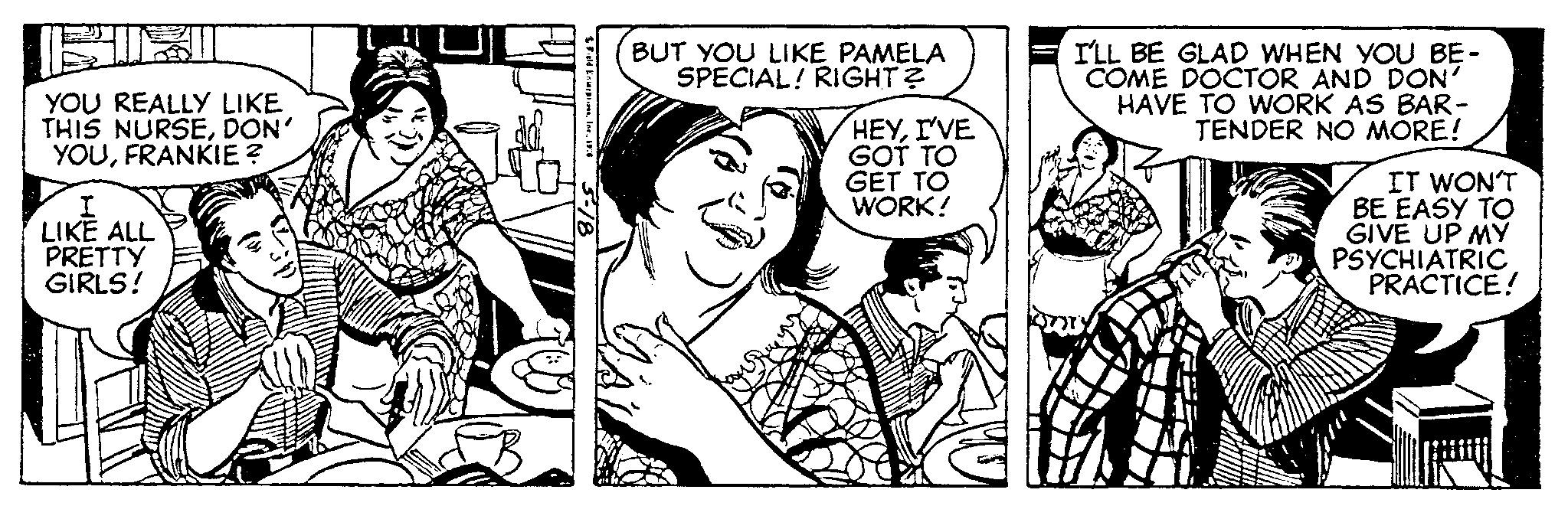 Finger OCR: YOU REALLY LIKE THIS NURSEDON' YOUFRANKIE? I LIKE ALL PRETTY GIRLS! Field Enterprises1976 BUT YOU LIKE PAMELA SPECIAL! RIGHT? HEYI'VE GOT TO GET TO WORK! I'LL BE GLAD WHEN YOU BE- COME DOCTOR AND DON' HAVE TO WORK AS BAR- TENDER NO MORE! VES IT WON'T BE EASY TO GIVE UP MY PSYCHIATRIC PRACTICE! YOU REALLY LIKE THIS NURSEDON ' YOUFRANKIE ? I LIKE ALL PRETTY GIRLS ! Field Enterprises1976 BUT YOU LIKE PAMELA SPECIAL ! RIGHT ? HEYI'VE GOT TO GET TO WORK ! I'LL BE GLAD WHEN YOU BE COME DOCTOR AND DON ' HAVE TO WORK AS BAR TENDER NO MORE ! VES IT WON'T BE EASY TO GIVE UP MY PSYCHIATRIC PRACTICE !