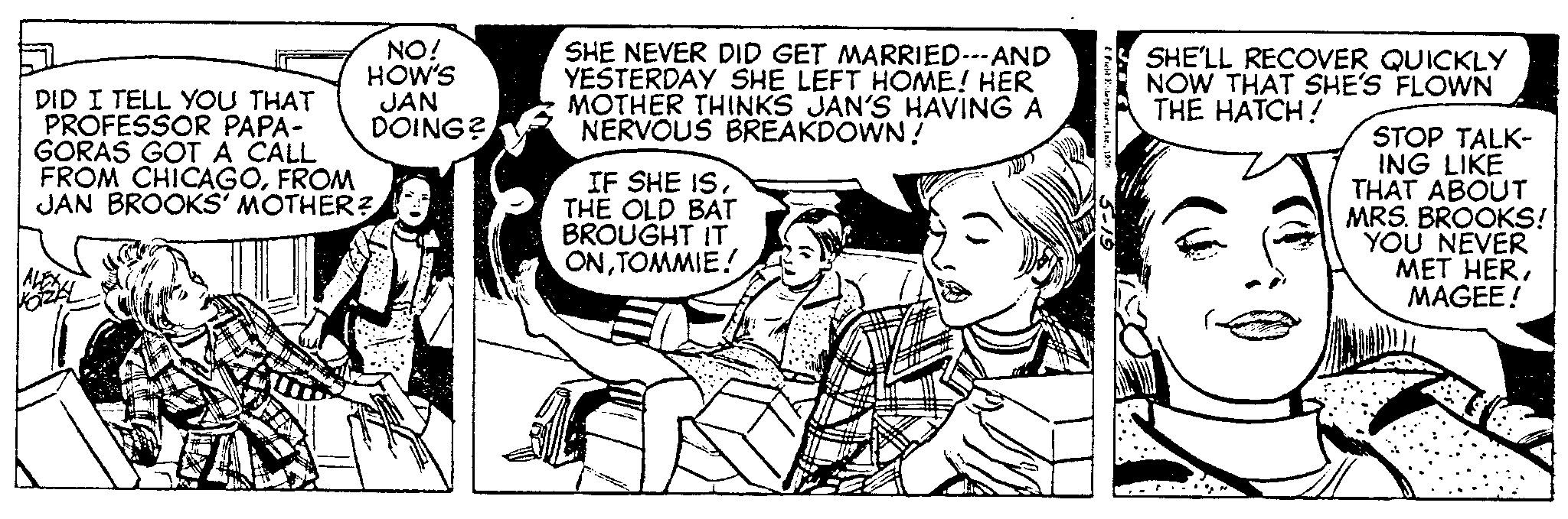 Parallel OCR: NO! HOW'S JAN DOING? DID I TELL YOU THAT PROFESSOR PAPA- GORAS GOT A CALL FROM CHICAGOFROM JAN BROOKS' MOTHER? SHE NEVER DID GET MARRIED---AND YESTERDAY SHE LEFT HOME! HER MOTHER THINKS JAN'S HAVING A NERVOUS BREAKDOWN! IF SHE ISTHE OLD BAT BROUGHT IT ONTOMMIE! Fit Enterprises197 5-19 SHE'LL RECOVER QUICKLY NOW THAT SHE'S FLOWN THE HATCH! STOP TALK- ING LIKE THAT ABOUT MRS. BROOKS! YOU NEVER MET HERMAGEE! NO ! HOW'S JAN DOING ? DID I TELL YOU THAT PROFESSOR PAPA GORAS GOT A CALL FROM CHICAGOFROM JAN BROOKS ' MOTHER ? SHE NEVER DID GET MARRIED --- AND YESTERDAY SHE LEFT HOME ! HER MOTHER THINKS JAN'S HAVING A NERVOUS BREAKDOWN ! IF SHE ISTHE OLD BAT BROUGHT IT ONTOMMIE ! Fit Enterprises197 5-19 SHE'LL RECOVER QUICKLY NOW THAT SHE'S FLOWN THE HATCH ! STOP TALK ING LIKE THAT ABOUT MRS . BROOKS ! YOU NEVER MET HERMAGEE !