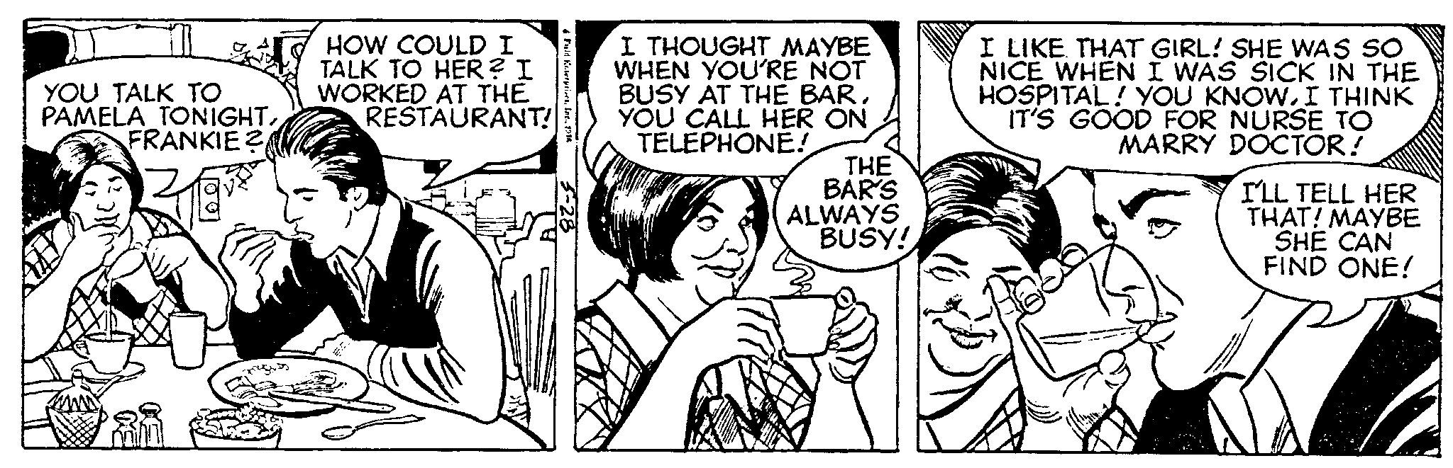 Cartoon OCR: YOU TALK TO PAMELA TONIGHTFRANKIE? HOW COULD I TALK TO HER? I WORKED AT THE RESTAURANT! 4 Fuld Enterprises1314 I THOUGHT MAYBE WHEN YOU'RE NOT BUSY AT THE BARYOU CALL HER ON TELEPHONE! THE BAR'S ALWAYS BUSY! I LIKE THAT GIRL! SHE WAS SO NICE WHEN I WAS SICK IN THE HOSPITAL! YOU KNOWI THINK IT'S GOOD FOR NURSE TO MARRY DOCTOR! I'LL TELL HER THAT! MAYBE SHE CAN FIND ONE! YOU TALK TO PAMELA TONIGHTFRANKIE ? HOW COULD I TALK TO HER ? I WORKED AT THE RESTAURANT ! 4 Fuld Enterprises1314 I THOUGHT MAYBE WHEN YOU'RE NOT BUSY AT THE BARYOU CALL HER ON TELEPHONE ! THE BAR'S ALWAYS BUSY ! I LIKE THAT GIRL ! SHE WAS SO NICE WHEN I WAS SICK IN THE HOSPITAL ! YOU KNOWI THINK IT'S GOOD FOR NURSE TO MARRY DOCTOR ! I'LL TELL HER THAT ! MAYBE SHE CAN FIND ONE !