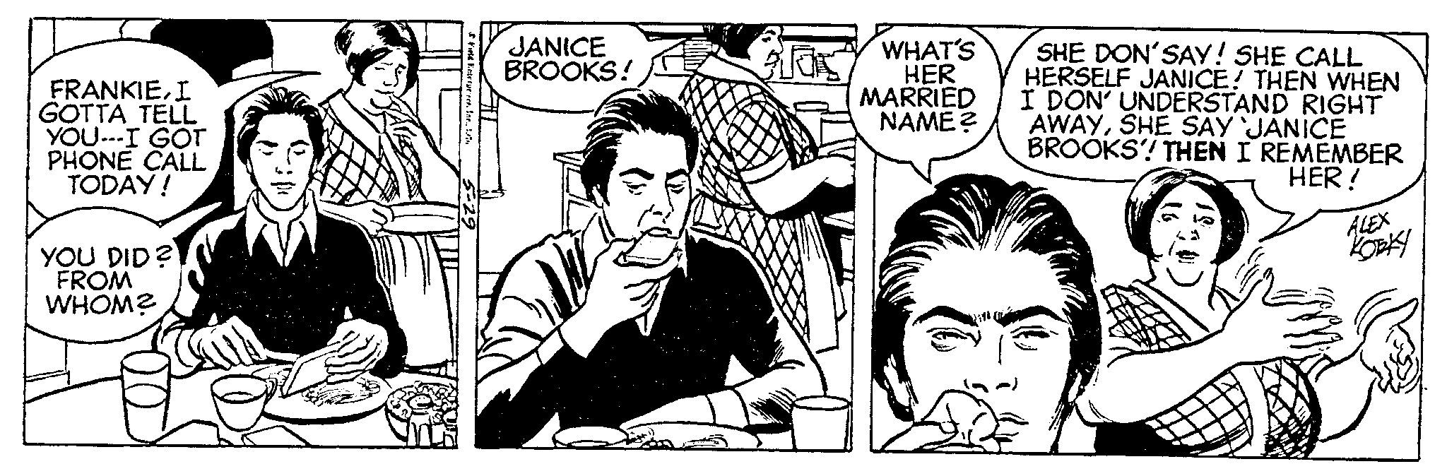 Font OCR: FRANKIEI GOTTA TELL YOU---I GOT PHONE CALL TODAY! YOU DID? FROM WHOM? Field Enterprir. Ine.. t JANICE BROOKS! Glas WHAT'S HER MARRIED NAME? SHE DON'SAY! SHE CALL HERSELF JANICE! THEN WHEN I DON' UNDERSTAND RIGHT AWAYSHE SAY JANICE BROOKS! THEN I REMEMBER HER! ALEX KORK FRANKIEI GOTTA TELL YOU --- I GOT PHONE CALL TODAY ! YOU DID ? FROM WHOM ? Field Enterprir . Ine .. t JANICE BROOKS ! Glas WHAT'S HER MARRIED NAME ? SHE DON'SAY ! SHE CALL HERSELF JANICE ! THEN WHEN I DON ' UNDERSTAND RIGHT AWAYSHE SAY JANICE BROOKS ! THEN I REMEMBER HER ! ALEX KORK