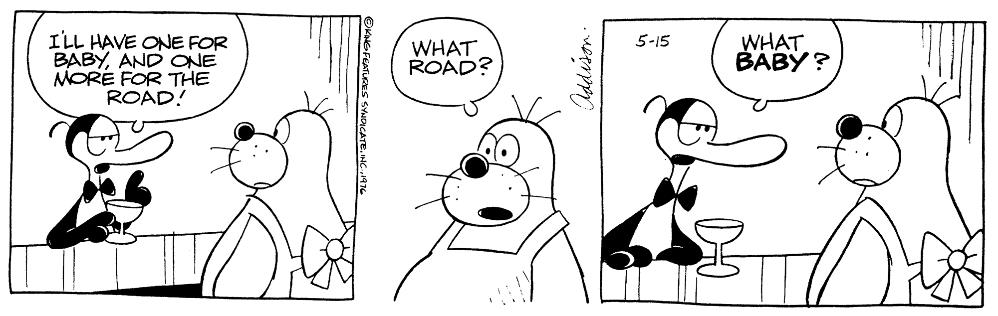Organism OCR: I'LL HAVE ONE FOR BABYAND ONE MORE FOR THE ROAD! WHAT BABY ? 5-15 WHAT ROAD? Iddison. I'LL HAVE ONE FOR BABYAND ONE MORE FOR THE ROAD! WHAT BABY ? 5-15 WHAT ROAD? Iddison.