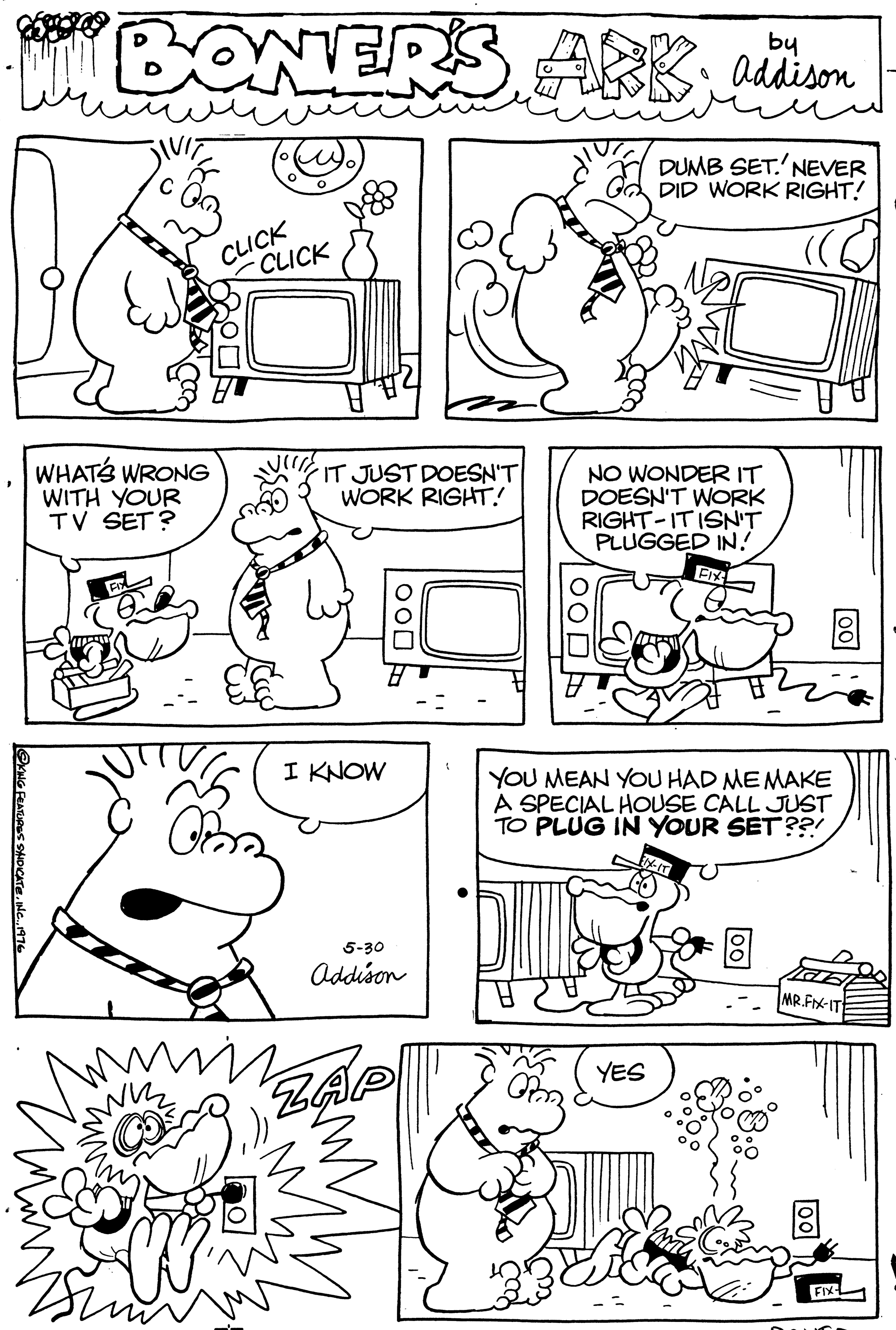 Rectangle OCR: BONERS by ARK adison DUMB SET.'NEVER DID WORK RIGHT! CLICK -CLICK WHATS WRONG WITH YOUR TV SET? IT JUST DOESN'T WORK RIGHT! NO WONDER IT DOESN'T WORK RIGHT-ITISN'T PLUGGED IN! I KNOW YOU MEAN YOU HAD MEMAKE A SPECIAL HOUSE CALL JUST TO PLUG IN YOUR SET??! 5-30 Addison MR.FIX-IT YES ZAP FIX BONERS by ARK adison DUMB SET.'NEVER DID WORK RIGHT! CLICK -CLICK WHATS WRONG WITH YOUR TV SET? IT JUST DOESN'T WORK RIGHT! NO WONDER IT DOESN'T WORK RIGHT-ITISN'T PLUGGED IN! I KNOW YOU MEAN YOU HAD MEMAKE A SPECIAL HOUSE CALL JUST TO PLUG IN YOUR SET??! 5-30 Addison MR.FIX-IT YES ZAP FIX