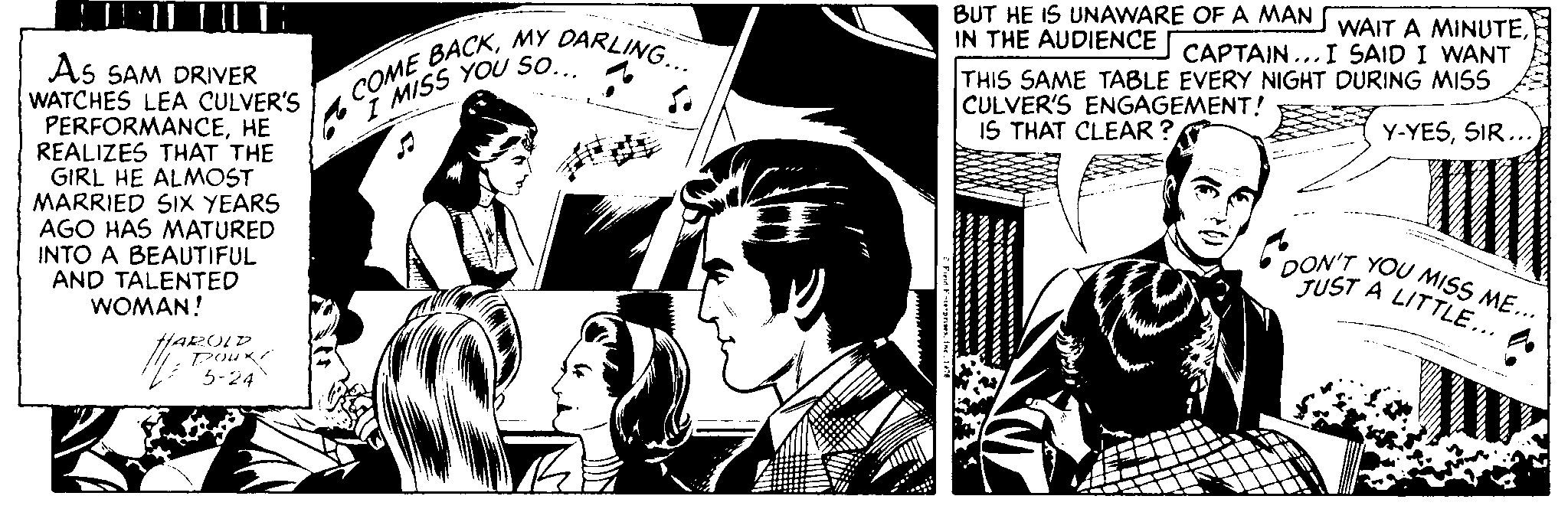 Illustration OCR: BUT HE IS UNAWARE OF A MAN WAIT A MINUTEIN THE AUDIENCE COME BACKMY DARLING... CAPTAIN ... I SAID I WANT As SAM DRIVER WATCHES LEA CULVER'S PERFORMANCEHE REALIZES THAT THE GIRL HE ALMOST MARRIED SIX YEARS AGO HAS MATURED INTO A BEAUTIFUL AND TALENTED WOMAN! THIS SAME TABLE EVERY NIGHT DURING MISS CULVER'S ENGAGEMENT! IS THAT CLEAR ? 7 MISS YOU So Y-YESSIR... DON'T YOU MISS ME... TUST A LITTLE... A HARULD P K? 5-24 BUT HE IS UNAWARE OF A MAN WAIT A MINUTEIN THE AUDIENCE COME BACKMY DARLING... CAPTAIN ... I SAID I WANT As SAM DRIVER WATCHES LEA CULVER'S PERFORMANCEHE REALIZES THAT THE GIRL HE ALMOST MARRIED SIX YEARS AGO HAS MATURED INTO A BEAUTIFUL AND TALENTED WOMAN! THIS SAME TABLE EVERY NIGHT DURING MISS CULVER'S ENGAGEMENT! IS THAT CLEAR ? 7 MISS YOU So Y-YESSIR... DON'T YOU MISS ME... TUST A LITTLE... A HARULD P K ? 5-24