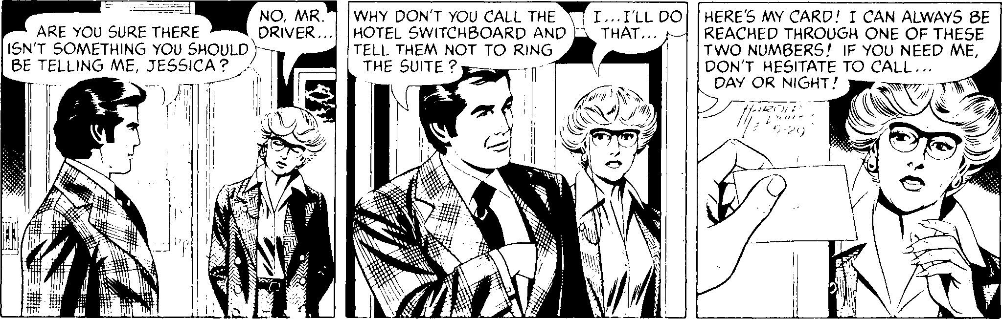 Black-and-white OCR: NOMR. DRIVER... WHY DON'T YOU CALL THE HOTEL SWITCHBOARD AND TELL THEM NOT TO RING THE SUITE ? HERE'S MY CARD! I CAN ALWAYS BE REACHED THROUGH ONE OF THESE TWO NUMBERS! IF YOU NEED MEDON'T HESITATE TO CALL... DAY OR NIGHT! I...I'LL DO THAT... ARE YOU SURE THERE ISN'T SOMETHING YOU SHOULD BE TELLING MEJESSICA? NOMR. DRIVER... WHY DON'T YOU CALL THE HOTEL SWITCHBOARD AND TELL THEM NOT TO RING THE SUITE ? HERE'S MY CARD! I CAN ALWAYS BE REACHED THROUGH ONE OF THESE TWO NUMBERS! IF YOU NEED MEDON'T HESITATE TO CALL... DAY OR NIGHT! I...I'LL DO THAT... ARE YOU SURE THERE ISN'T SOMETHING YOU SHOULD BE TELLING ME