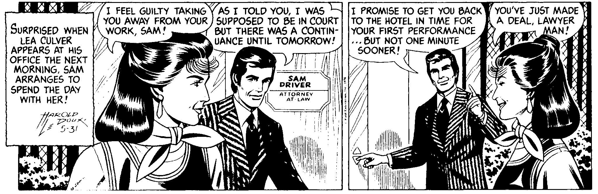 Line OCR: AS I TOLD YOUI WAS YOU AWAY FROM YOUR ) SUPPOSED TO BE IN COURT BUT THERE WAS A CONTIN- UANCE UNTIL TOMORROW! I PROMISE TO GET YOU BACK TO THE HOTEL IN TIME FOR YOUR FIRST PERFORMANCE ... BUT NOT ONE MINUTE SOONER! I FEEL GUILTY TAKING YOU'VE JUST MADE A DEALLAWYER MAN! SURPRISED WHEN LEA CULVER APPEARS AT HIS OFFICE THE NEXT MORNINGSAM ARRANGES TO SPEND THE DAY WITH HER! WORKSAM! ŠAM DRIVER ATTORNEY AT LAW HAROLP poux 5-31 AS I TOLD YOUI WAS YOU AWAY FROM YOUR ) SUPPOSED TO BE IN COURT BUT THERE WAS A CONTIN- UANCE UNTIL TOMORROW! I PROMISE TO GET YOU BACK TO THE HOTEL IN TIME FOR YOUR FIRST PERFORMANCE ... BUT NOT ONE MINUTE SOONER! I FEEL GUILTY TAKING YOU'VE JUST MADE A DEALLAWYER MAN! SURPRISED WHEN LEA CULVER APPEARS AT HIS OFFICE THE NEXT MORNINGSAM ARRANGES TO SPEND THE DAY WITH HER! WORKSAM! ŠAM DRIVER ATTORNEY AT LAW HAROLP poux 5-31