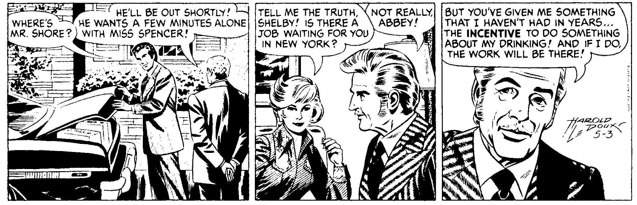 Art OCR: HE'LL BE OUT SHORTLY! HE WANTS A FEW MINUTES ALONE MR. SHORE?) WITH MISS SPENCER! WHERE'S SUUNAAIN TELL ME THE TRUTHSHELBY! IS THERE A JOB WAITING FOR YOU IN NEW YORK? NOT REALLY ABBEY! s BUT YOU'VE GIVEN ME SOMETHING THAT I HAVEN'T HAD IN YEARS... THE INCENTIVE TO DO SOMETHING ABOUT MY DRINKING! AND IF I DOTHE WORK WILL BE THERE! HAROLUK 5-3 Fall For 197. HE'LL BE OUT SHORTLY ! HE WANTS A FEW MINUTES ALONE MR . SHORE ? ) WITH MISS SPENCER ! WHERE'S SUUNAAIN TELL ME THE TRUTHSHELBY ! IS THERE A JOB WAITING FOR YOU IN NEW YORK ? NOT REALLY ABBEY ! s BUT YOU'VE GIVEN ME SOMETHING THAT I HAVEN'T HAD IN YEARS ... THE INCENTIVE TO DO SOMETHING ABOUT MY DRINKING ! AND IF I DOTHE WORK WILL BE THERE ! HAROLUK 5-3 Fall For 197 .