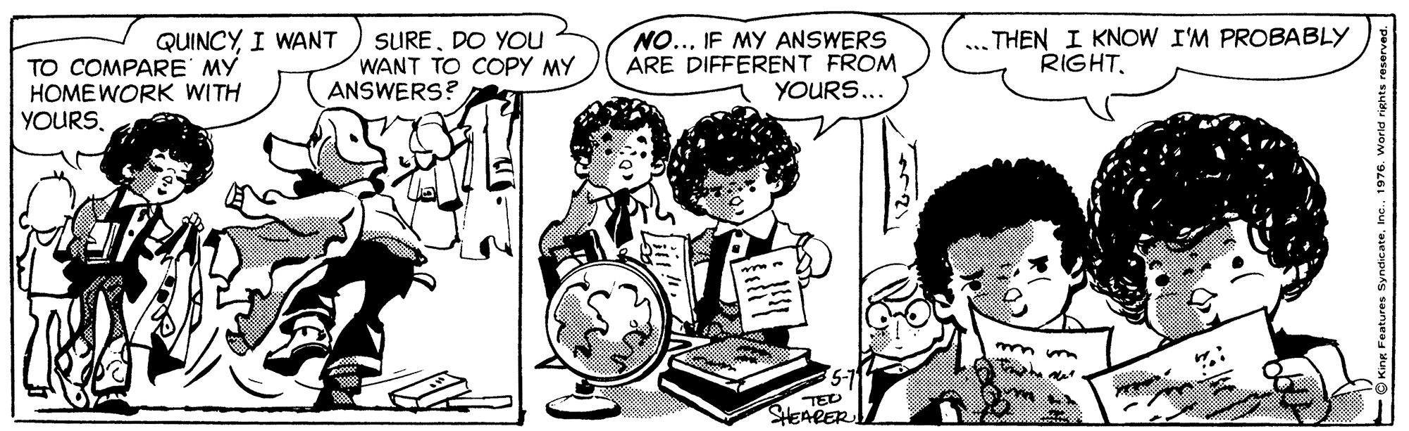 Interaction OCR: NO..IF MY ANSWERS ARE DIFFERENT FROM YOURS... THEN I KNOW I'M PROBABLY RIGHTI WANT TO COMPARE MY HOMEWORK WITH YOURSDO YOu WANT TO COPY MY ANSWERS? TED SHEARER NO..IF MY ANSWERS ARE DIFFERENT FROM YOURS... THEN I KNOW I'M PROBABLY RIGHTI WANT TO COMPARE MY HOMEWORK WITH YOURSDO YOu WANT TO COPY MY ANSWERS? TED SHEARER