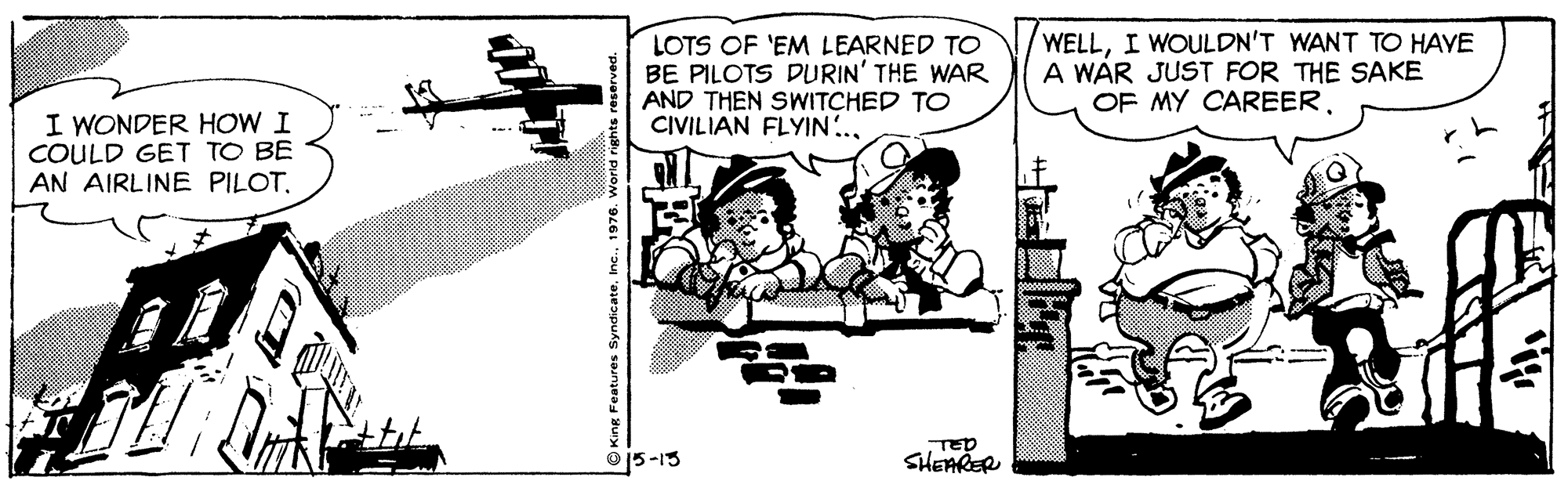 Line art OCR: LOTS OF 'EM LEARNED TO BE PILOTS DURIN' THE WAR AND THEN SWITCHED TO CIVILIAN FLYIN.. WELLI WOULDN'T WANT TO HAVE A WAR JUST FOR THE SAKE OF MY CAREERI WONDER HOW I COULD GET TO BE AN AIRLINE PILOT. O15-13 TED SHEARER LOTS OF 'EM LEARNED TO BE PILOTS DURIN' THE WAR AND THEN SWITCHED TO CIVILIAN FLYIN.. WELLI WOULDN'T WANT TO HAVE A WAR JUST FOR THE SAKE OF MY CAREERI WONDER HOW I COULD GET TO BE AN AIRLINE PILOT. O15-13 TED SHEARER