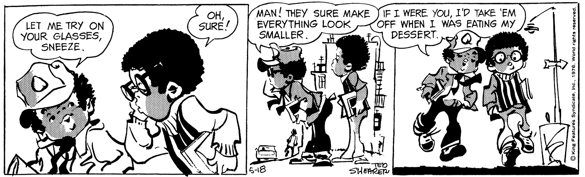 Gesture OCR: LET ME TRY ON YOUR GLASSESSNEEZE. OHSURE! MAN! THEY SURE MAKE EVERYTHING LOOK SMALLERI'D TAKE 'EM OFF WHEN I WAS EATING MY DESSERT. 518 TED SHEARER O King Features LET ME TRY ON YOUR GLASSESSNEEZE. OHSURE! MAN! THEY SURE MAKE EVERYTHING LOOK SMALLERIF I WERE YOuI'D TAKE 'EM OFF WHEN I WAS EATING MY DESSERT. 518 TED SHEARER O King Features