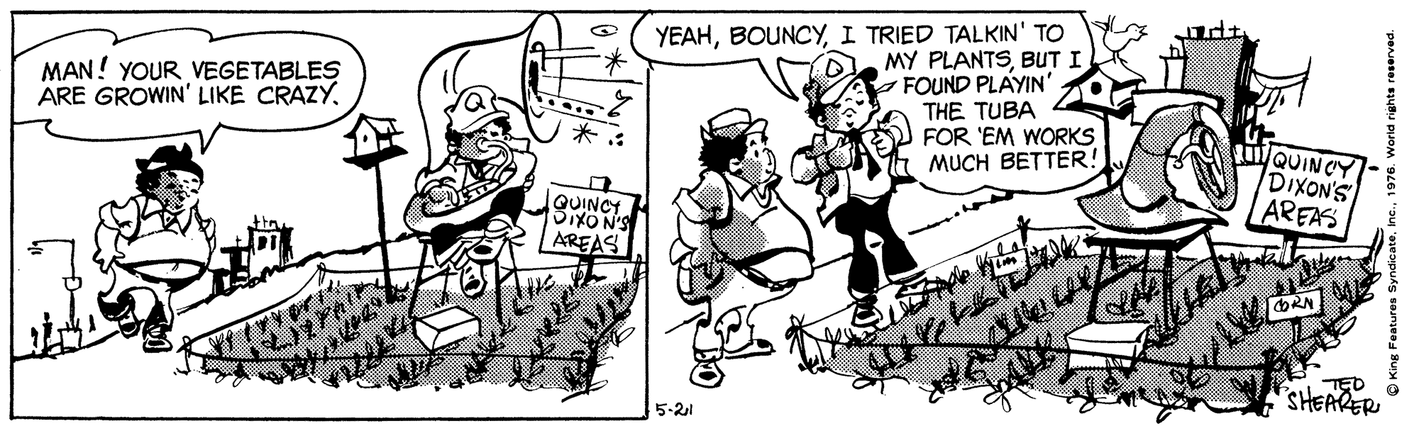 Mode of transport OCR: YEAHI TRIED TALKIN' TO MY PLANTSBUT I FOUND PLAYIN' THE TUBA FOR 'EM WORKS MUCH BETTER! MAN! YOUR VEGETABLES ARE GROWIN' LIKE CRAZYQUINCY DIXON'S AREAS QUINCY SIXON'S AREAS ORN TED SHEARER 5-21 YEAHI TRIED TALKIN' TO MY PLANTSBUT I FOUND PLAYIN' THE TUBA FOR 'EM WORKS MUCH BETTER! MAN! YOUR VEGETABLES ARE GROWIN' LIKE CRAZYQUINCY DIXON'S AREAS QUINCY SIXON'S AREAS ORN TED SHEARER 5-21