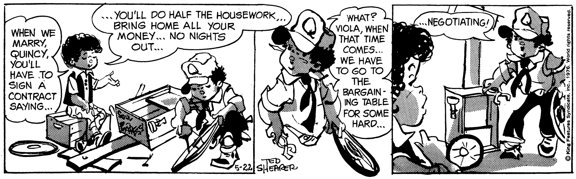 Illustration OCR: ... YOu'LL DO HALF THE HOUSEWORK BRING HOME ALL YOUR MONEY... NO NIGHTS OUT... WHAT? VIOLAWHEN THAT TIME COMES... WE HAVE TO GO TO NEGOTIATING! WHEN WE MARRYYou'LL HAVE TO SIGN A CONTRACT SAYING... THE BARGAIN - ING TABLE FOR SOME HARD... -22 SHEAGER ... YOu'LL DO HALF THE HOUSEWORK BRING HOME ALL YOUR MONEY... NO NIGHTS OUT... WHAT? VIOLAWHEN THAT TIME COMES... WE HAVE TO GO TO NEGOTIATING! WHEN WE MARRYYou'LL HAVE TO SIGN A CONTRACT SAYING... THE BARGAIN - ING TABLE FOR SOME HARD... -22 SHEAGER