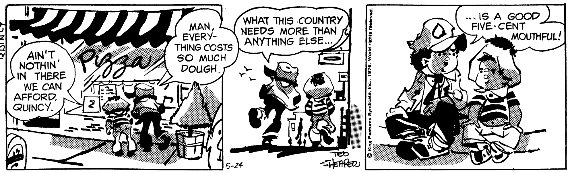 Comic book OCR: ... IS A GOOD FIVE-CENT WHAT THIS COUNTRY NEEDS MORE THAN ANYTHING ELSE... MANEVERY- THING COSTS SO MUCH DOUGHMOUTHFUL! Piazay AIN'T NOTHIN' IN THERE WE CAN AFFORDQUINCY. TED SHEARER 5-24 ... IS A GOOD FIVE-CENT WHAT THIS COUNTRY NEEDS MORE THAN ANYTHING ELSE... MANEVERY- THING COSTS SO MUCH DOUGHMOUTHFUL! Piazay AIN'T NOTHIN' IN THERE WE CAN AFFORDQUINCY. TED SHEARER 5-24