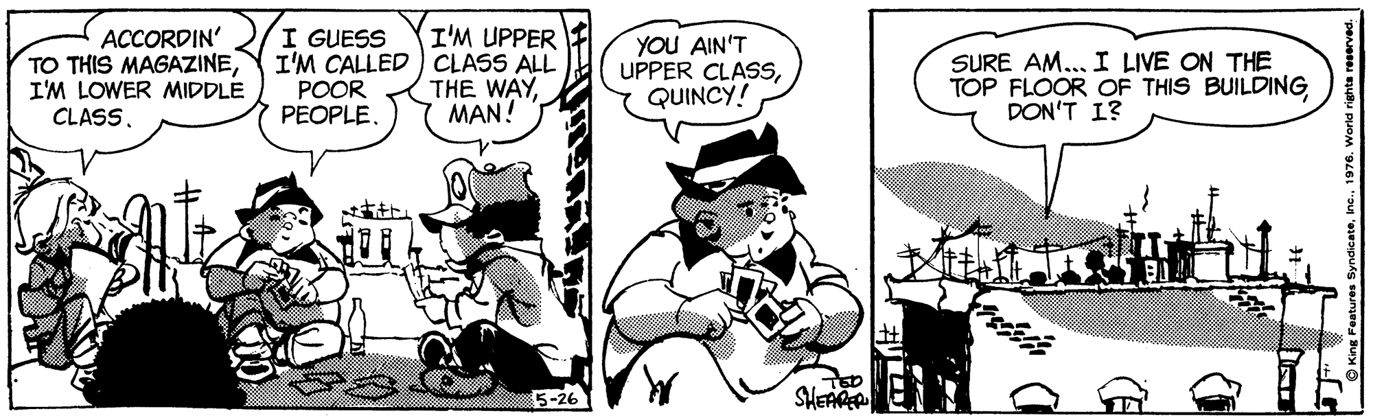 Comics OCR: I'M UPPER ACCORDIN' TO THIS MAGAZINEI'M LOWER MIDDLE I GUESS I'M CALLED) CLASS ALL POOR PEOPLE. THE WAYMAN! YOU AIN'T UPPER CLASSQUINCY! SURE AM... I LIVE ON THE TOP FLOOR OF THIS BUILDING DON'T I? CLASS. 5-26 TED SHEAGE I'M UPPER ACCORDIN' TO THIS MAGAZINEI'M LOWER MIDDLE I GUESS I'M CALLED) CLASS ALL POOR PEOPLE. THE WAYMAN! YOU AIN'T UPPER CLASSQUINCY! SURE AM... I LIVE ON THE TOP FLOOR OF THIS BUILDING DON'T I? CLASS. 5-26 TED SHEAGE