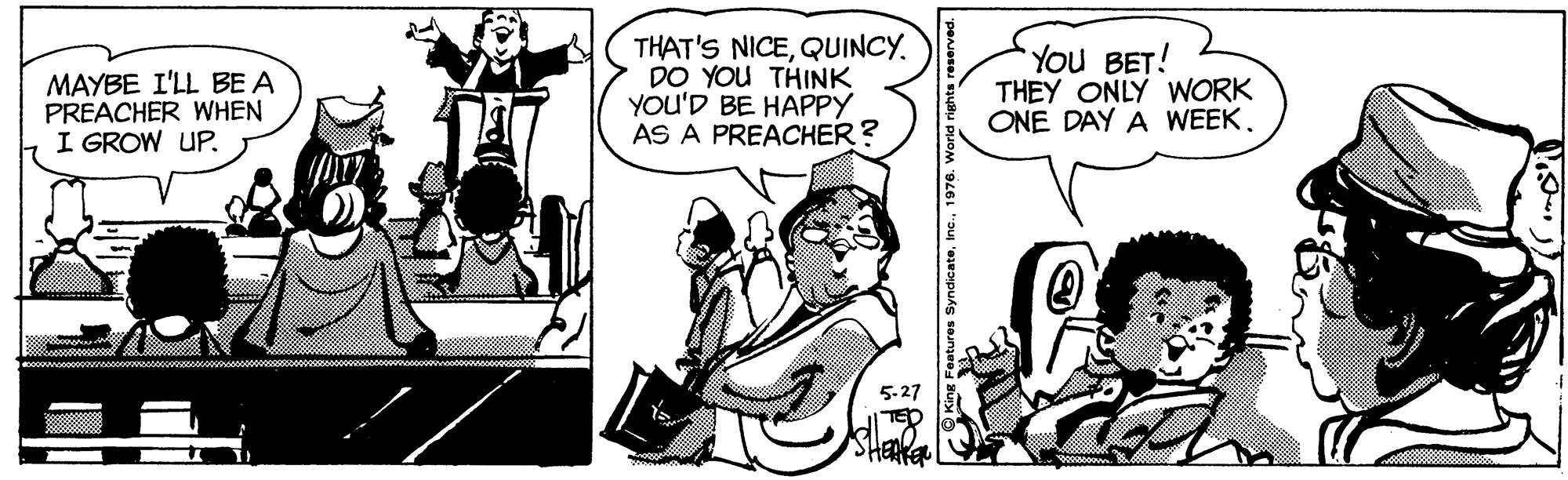 Art OCR: MAYBE I'LL BE A PREACHER WHEN I GROW UP. THAT'S NICEQUINCY. DO YOU THINK YOU'D BE HAPPY AS A PREACHER? You BET! THEY ONLY WORK ONE DAY A WEEK. MAYBE I'LL BE A PREACHER WHEN I GROW UP. THAT'S NICEQUINCY. DO YOU THINK YOU'D BE HAPPY AS A PREACHER? You BET! THEY ONLY WORK ONE DAY A WEEK.