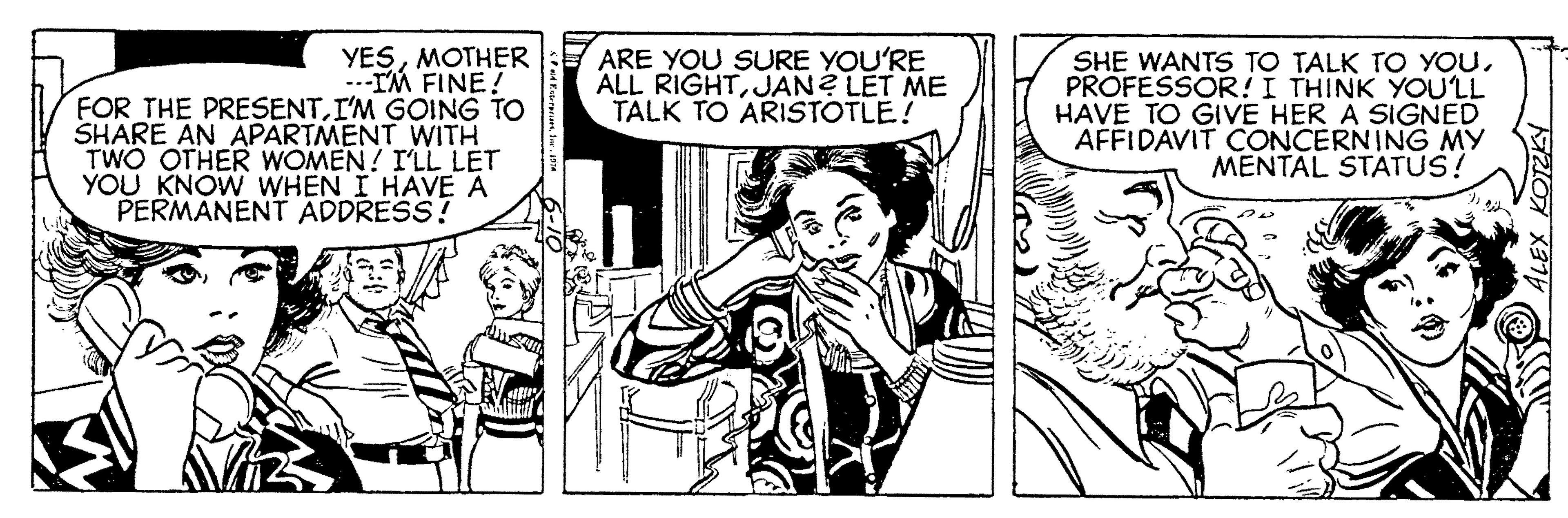 Parallel OCR: YESMOTHER ..-IM FINE! FOR THE PRESENTI'M GOING TO SHARE AN APARTMENT WITH TWO OTHER WOMEN! I'LL LET YOU KNOW WHEN I HAVE A PERMANENT ADDRESS! ARE YOU SURE YOU'RE ALL RIGHTJAN? LET ME TALK TO ARISTOTLE! SHE WANTS TO TALK TO YOUPROFESSOR!I THINK YOU'LL HAVE TO GIVE HER A SIGNED AFFIDAVIT CONCERNING MY MENTAL STATUS! YESMOTHER ..-IM FINE! FOR THE PRESENTI'M GOING TO SHARE AN APARTMENT WITH TWO OTHER WOMEN! I'LL LET YOU KNOW WHEN I HAVE A PERMANENT ADDRESS! ARE YOU SURE YOU'RE ALL RIGHTJAN? LET ME TALK TO ARISTOTLE! SHE WANTS TO TALK TO YOUPROFESSOR!I THINK YOU'LL HAVE TO GIVE HER A SIGNED AFFIDAVIT CONCERNING MY MENTAL STATUS!