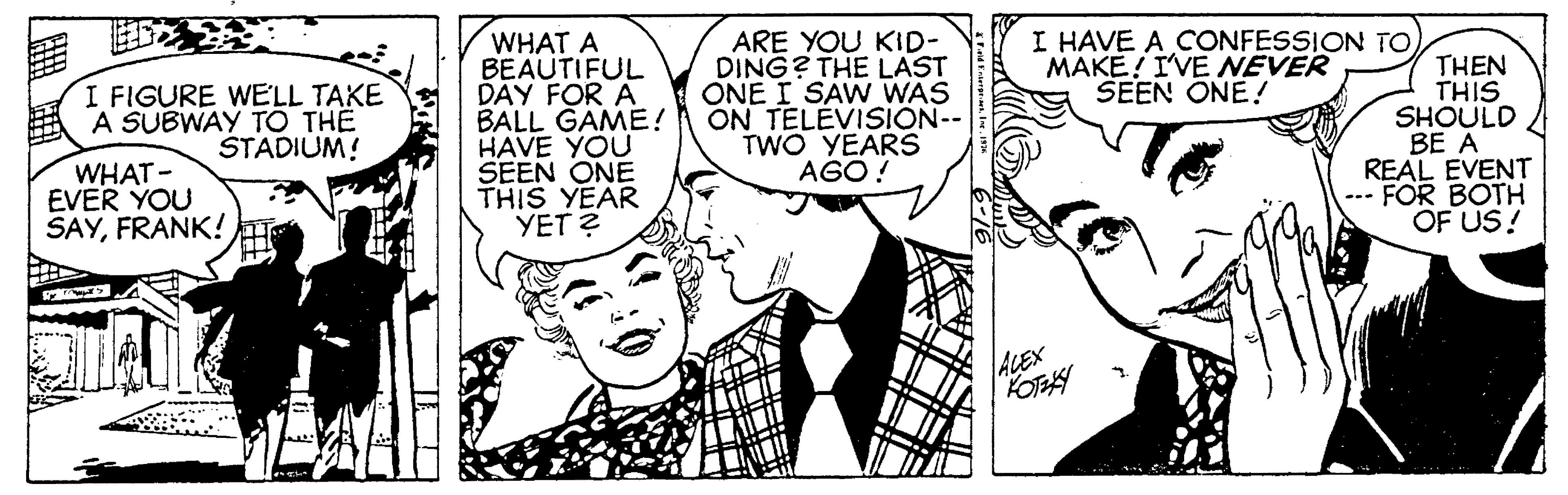 Ear OCR: I HAVE A CONFESSION ToMAKE! I'VE NEVER SEEN ONE! WHAT A BEAUTIFUL DÂY FOR A BALL GAME! HAVE YOU SEEN ONE THIS YEAR YET ? ARE YOU KID- DING? THE LAST ONE I SAW WAS ON TELEVISION-- TWO YEARS AGO ! THEN THIS SHOULD BE A REAL EVENT --- FOR BOTH OF US! I FIGURE WELL TAKE A SUBWAY TO TH? ŠTADIUM! WHAT- EVER YOU SAYFRANK!T ALEX KOTEAY I HAVE A CONFESSION ToMAKE! I'VE NEVER SEEN ONE! WHAT A BEAUTIFUL DÂY FOR A BALL GAME! HAVE YOU SEEN ONE THIS YEAR YET ? ARE YOU KID- DING? THE LAST ONE I SAW WAS ON TELEVISION-- TWO YEARS AGO ! THEN THIS SHOULD BE A REAL EVENT --- FOR BOTH OF US! I FIGURE WELL TAKE A SUBWAY TO TH? ŠTADIUM! WHAT- EVER YOU SAYFRANK!T ALEX KOTEAY