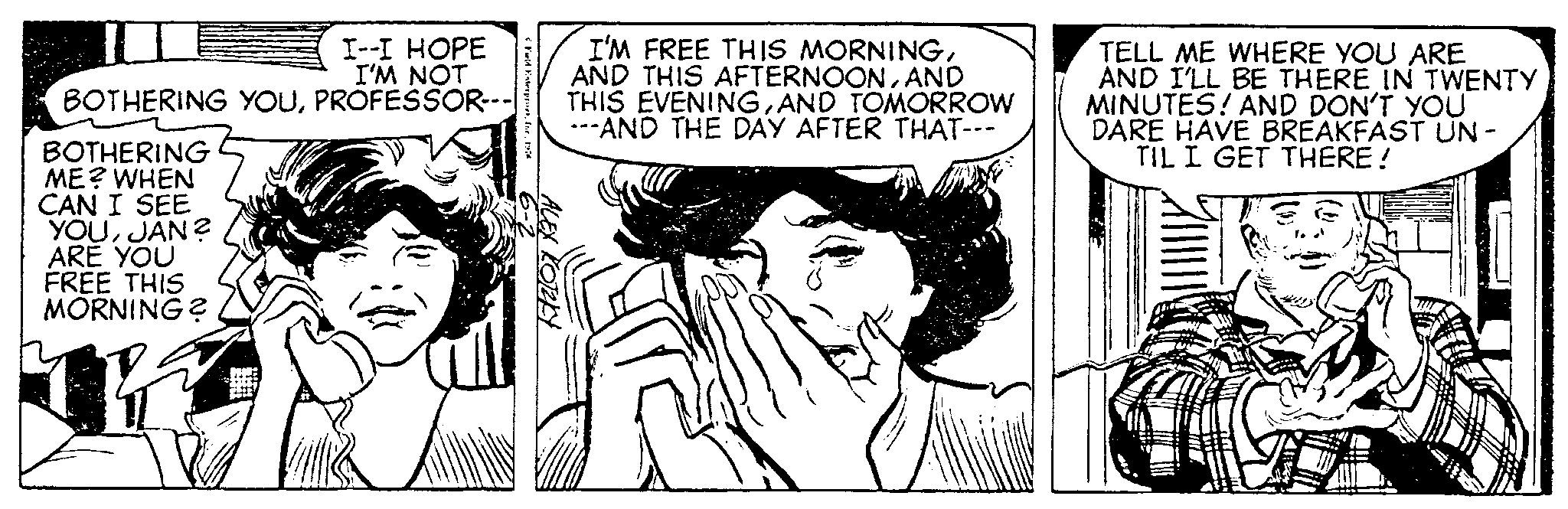 Happy OCR: I--I HOPE I'M NOT BOTHERING YOUPROFESSOR--- BOTHERING ME? WHEN CAN I SEE YOUJAN? ARE YOU FREE THIS MORNING? * Fold Exterpret1976 6-2 ALEX KOTEKY I'M FREE THIS MORNINGAND THIS EVENINGAND TOMORROW ---AND THE DAY AFTER THAT--- TELL ME WHERE YOU ARE AND I'LL BE THERE IN TWENTY MINUTES! AND DON'T YOU DARE HAVE BREAKFAST UN- TIL I GET THERE! I -- I HOPE I'M NOT BOTHERING YOUPROFESSOR --- BOTHERING ME ? WHEN CAN I SEE YOUJAN ? ARE YOU FREE THIS MORNING ? * Fold Exterpret1976 6-2 ALEX KOTEKY I'M FREE THIS MORNINGAND THIS AFTERNOONAND THIS EVENINGAND TOMORROW --- AND THE DAY AFTER THAT --- TELL ME WHERE YOU ARE AND I'LL BE THERE IN TWENTY MINUTES ! AND DON'T YOU DARE HAVE BREAKFAST UN TIL I GET THERE !