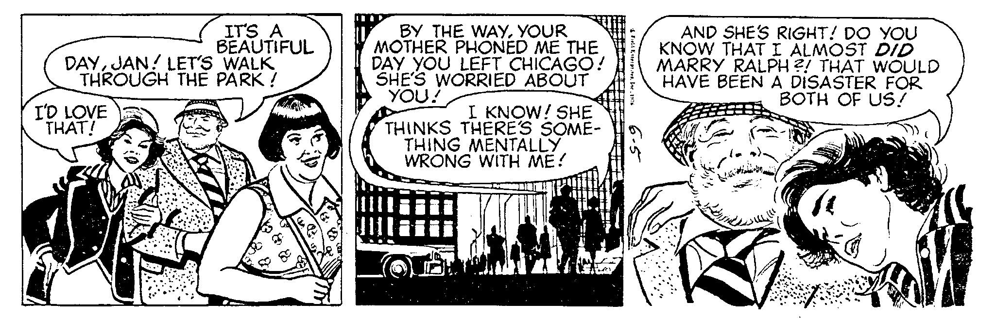 Illustration OCR: IT'S A BEAUTIFUL DAYJAN! LET'S WALK THROUGH THE PARK! I'D LOVE THAT! BY THE WAYYOUR MOTHER PHONED ME THE DAY YOU LEFT CHICAGO! SHE'S WORRIED ABOUT YOU! I KNOW! SHE THINKS THERE'S SOME- THING MENTALLY. WRONG WITH ME! Field Enterprises1976 6-5 AND SHE'S RIGHT! DO YOU KNOW THAT I ALMOST DID MARRY RALPH ?! THAT WOULD HAVE BEEN A DISASTER FOR BOTH OF US! 1 IT'S A BEAUTIFUL DAYJAN ! LET'S WALK THROUGH THE PARK ! I'D LOVE THAT ! BY THE WAYYOUR MOTHER PHONED ME THE DAY YOU LEFT CHICAGO ! SHE'S WORRIED ABOUT YOU ! I KNOW ! SHE THINKS THERE'S SOME THING MENTALLY . WRONG WITH ME ! Field Enterprises1976 6-5 AND SHE'S RIGHT ! DO YOU KNOW THAT I ALMOST DID MARRY RALPH ? ! THAT WOULD HAVE BEEN A DISASTER FOR BOTH OF US ! 1