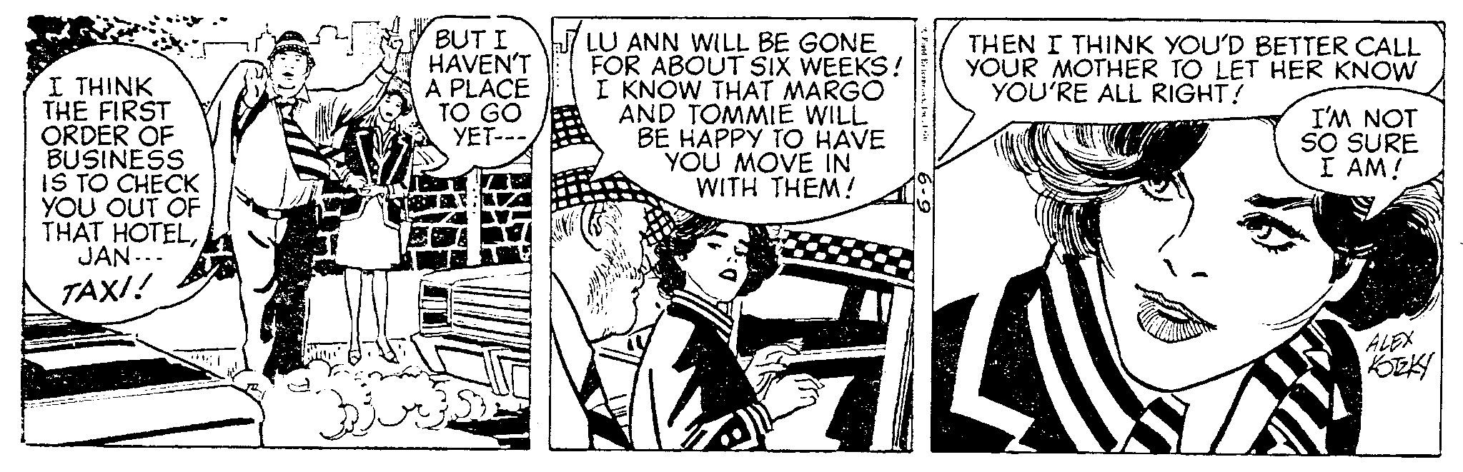 Illustration OCR: I THINK THE FIRST ORDER OF BUSINESS IS TO CHECK YOU OUT OF THAT HOTELJAN... TAXI! BUT I HAVEN'T A PLACE TO GO YET--- 53 ULU ANN WILL BE GONE FOR ABOUT SIX WEEKS! I KNOW THAT MARGO AND TOMMIE WILL BE HAPPY TO HAVE YOU MOVE IN WITH THEM! Fold Exterpr.THEN I THINK YOU'D BETTER CALL YOUR MOTHER TO LET HER KNOW YOU'RE ALL RIGHT! AL I'M NOT SO SURE I AM! ALEX KOTKY I THINK THE FIRST ORDER OF BUSINESS IS TO CHECK YOU OUT OF THAT HOTELJAN ... TAXI ! BUT I HAVEN'T A PLACE TO GO YET --- 53 ULU ANN WILL BE GONE FOR ABOUT SIX WEEKS ! I KNOW THAT MARGO AND TOMMIE WILL BE HAPPY TO HAVE YOU MOVE IN WITH THEM ! Fold Exterpr .THEN I THINK YOU'D BETTER CALL YOUR MOTHER TO LET HER KNOW YOU'RE ALL RIGHT ! AL I'M NOT SO SURE I AM ! ALEX KOTKY