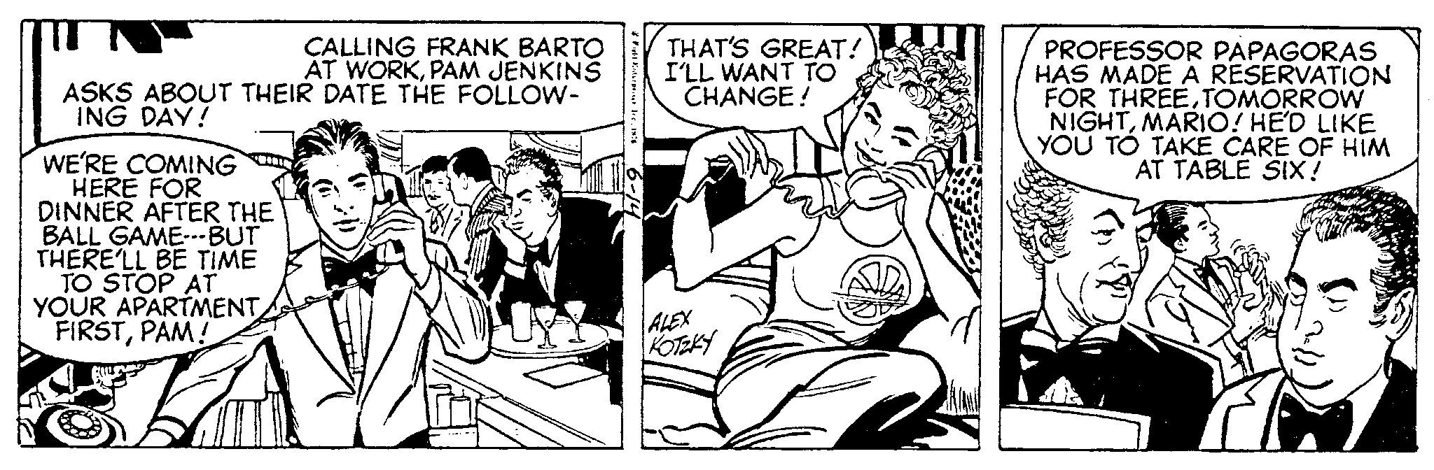 Comic book OCR: CALLING FRANK BARTO AT WORKPAM JENKINS ASKS ABOUT THEIR DATE THE FOLLOW- ING DAY! WE'RE COMING HERE FOR DINNER AFTER THE BALL GAME---BUT THERE'LL BE TIME TO STOP AT YOUR APARTMENT FIRSTPAM! * Enterpo. Inc. 186 6-14 THAT'S GREAT! I'LL WANT TO CHANGE! ALEX KOTZKY PROFESSOR PAPAGORAS HAS MADE A RESERVATION FOR THREE.TOMORROW NIGHTMARIO! HE'D LIKE YOU TO TAKE CARE OF HIM AT TABLE SIX! CALLING FRANK BARTO AT WORKPAM JENKINS ASKS ABOUT THEIR DATE THE FOLLOW ING DAY ! WE'RE COMING HERE FOR DINNER AFTER THE BALL GAME --- BUT THERE'LL BE TIME TO STOP AT YOUR APARTMENT FIRSTPAM ! * Enterpo . Inc. 186 6-14 THAT'S GREAT ! I'LL WANT TO CHANGE ! ALEX KOTZKY PROFESSOR PAPAGORAS HAS MADE A RESERVATION FOR THREE.TOMORROW NIGHTMARIO ! HE'D LIKE YOU TO TAKE CARE OF HIM AT TABLE SIX !