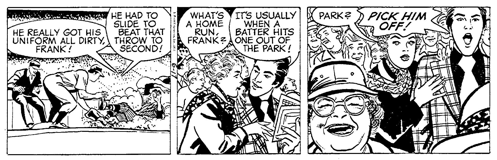 Conversation OCR: WA HE REALLY GOT HIS UNIFORM ALL DIRTYFRANK! HE HAD TO SLIDE TO BEAT THAT THROW TO SECOND! WHAT'S A HOME RUNFRANK? IT'S USUALLY WHEN A BATTER HITS ONE OUT OF THE PARK! PARK? PICK HIM OFF! WA HE REALLY GOT HIS UNIFORM ALL DIRTYFRANK ! HE HAD TO SLIDE TO BEAT THAT THROW TO SECOND ! WHAT'S A HOME RUNFRANK ? IT'S USUALLY WHEN A BATTER HITS ONE OUT OF THE PARK ! PARK ? PICK HIM OFF !