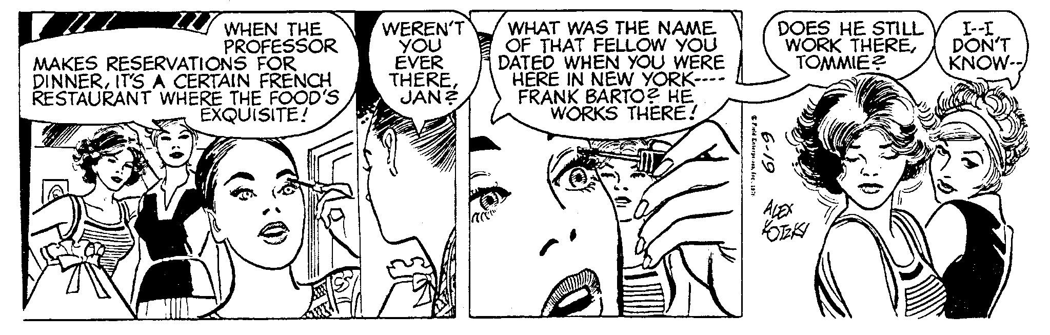 Human body OCR: 7.1 WHEN THE PROFESSOR MAKES RESERVATIONS FOR DINNERIT'S A CERTAIN FRENCH RESTAURANT WHERE THE FOOD'S EXQUISITE! WEREN'T YOU EVER THEREJAN? WHAT WAS THE NAME OF THAT FELLOW YOU DATED WHEN YOU WERE HERE IN NEW YORK- FRANK BARTO? HE WORKS THERE! Field Enterprises1976 6-19 DOES HE STILL WORK THERETOMMIE? ALEX KOTZKY av I--I DON'T KNOW-- 7.1 WHEN THE PROFESSOR MAKES RESERVATIONS FOR DINNERIT'S A CERTAIN FRENCH RESTAURANT WHERE THE FOOD'S EXQUISITE ! WEREN'T YOU EVER THEREJAN ? WHAT WAS THE NAME OF THAT FELLOW YOU DATED WHEN YOU WERE HERE IN NEW YORK FRANK BARTO ? HE WORKS THERE ! Field Enterprises1976 6-19 DOES HE STILL WORK THERETOMMIE ? ALEX KOTZKY av I -- I DON'T KNOW-