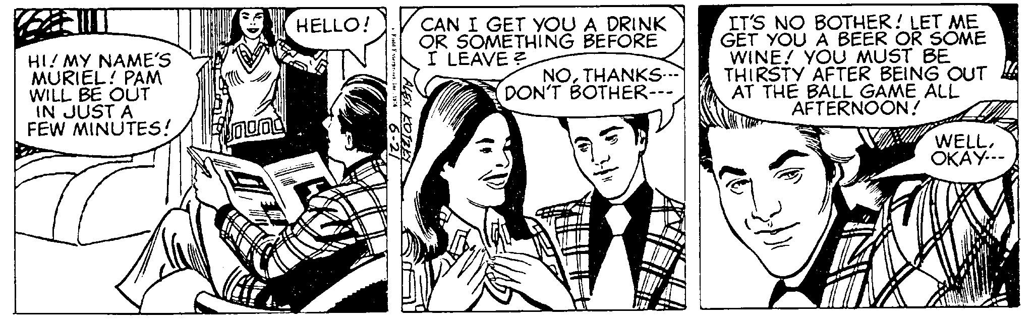 Publication OCR: HI! MY NAME'S MURIEL! PAM WILL BE OUT IN JUST A FEW MINUTES! Sound HELLO! Field FaterprisesInc. 1976 CAN I GET YOU A DRINK OR SOMETHING BEFORE I LEAVE? MALEX KOTZEY NOTHANKS---` DON'T BOTHER-- 3}" IT'S NO BOTHER! LET ME GET YOU A BEER OR SOME WINE! YOU MUST BE THIRSTY AFTER BEING OUT AT THE BALL GAME ALL AFTERNOON! WELLOKAY--- HI ! MY NAME'S MURIEL ! PAM WILL BE OUT IN JUST A FEW MINUTES ! Sound HELLO ! Field FaterprisesInc. 1976 CAN I GET YOU A DRINK OR SOMETHING BEFORE I LEAVE ? MALEX KOTZEY NOTHANKS --- ` DON'T BOTHER- 3 } " IT'S NO BOTHER ! LET ME GET YOU A BEER OR SOME WINE ! YOU MUST BE THIRSTY AFTER BEING OUT AT THE BALL GAME ALL AFTERNOON ! WELLOKAY ---