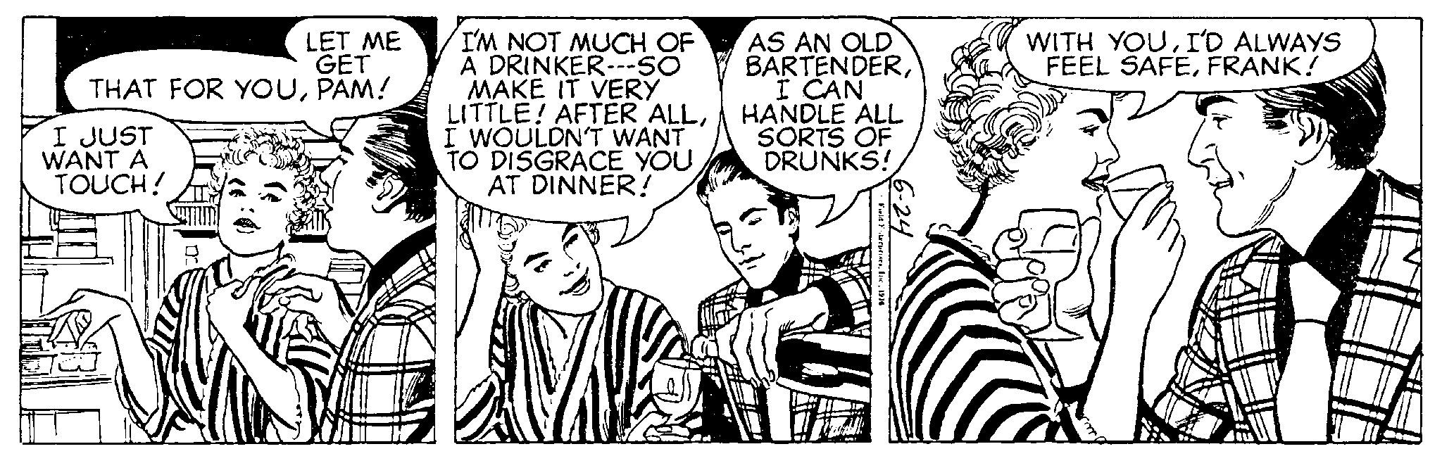 Happy OCR: LET ME GET THAT FOR YOUPAM! I JUST WANT A TOUCH! Ja I'M NOT MUCH OF A DRINKER---SO MAKE IT VERY LITTLE! AFTER ALLI WOULDN'T WANT TO DISGRACE YOU AT DINNER! - Ve AS AN OLD BARTENDERI CAN HANDLE ALL SORTS OF DRUNKS! Farid Foterprises1976 6-24 WITH YOUI'D ALWAYS FEEL SAFEFRANK! LET ME GET THAT FOR YOUPAM ! I JUST WANT A TOUCH ! Ja I'M NOT MUCH OF A DRINKER --- SO MAKE IT VERY LITTLE ! AFTER ALLI WOULDN'T WANT TO DISGRACE YOU AT DINNER ! - Ve AS AN OLD BARTENDERI CAN HANDLE ALL SORTS OF DRUNKS ! Farid Foterprises1976 6-24 WITH YOUI'D ALWAYS FEEL SAFEFRANK !