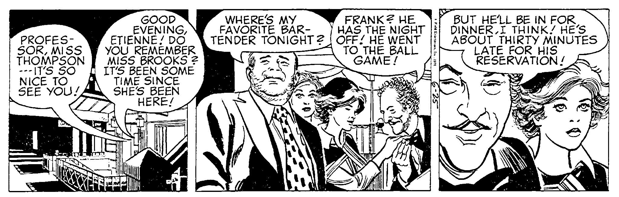 Parallel OCR: PROFES- SORMISS THOMPSON ---IT'S SO NICE TO SEE YOU! GOOD EVENINGETIENNE! DO YOU REMEMBER MISS BROOKS ? IT'S BEEN SOME TIME SINCE SHE'S BEEN HERE! WHERE'S MY FAVORITE BAR- TENDER TONIGHT? 11:2 17 FRANK? HE HAS THE NIGHT OFF! HE WENT TO THE BALL GAME! Field EnterprisesIn 1976 BUT HE'LL BE IN FOR DINNERI THINK! HE'S ABOUT THIRTY MINUTES LATE FOR HIS RESERVATION! PROFES SORMISS THOMPSON --- IT'S SO NICE TO SEE YOU ! GOOD EVENINGETIENNE ! DO YOU REMEMBER MISS BROOKS ? IT'S BEEN SOME TIME SINCE SHE'S BEEN HERE ! WHERE'S MY FAVORITE BAR TENDER TONIGHT ? 11 : 2 17 FRANK ? HE HAS THE NIGHT OFF ! HE WENT TO THE BALL GAME ! Field EnterprisesIn 1976 BUT HE'LL BE IN FOR DINNERI THINK ! HE'S ABOUT THIRTY MINUTES LATE FOR HIS RESERVATION !
