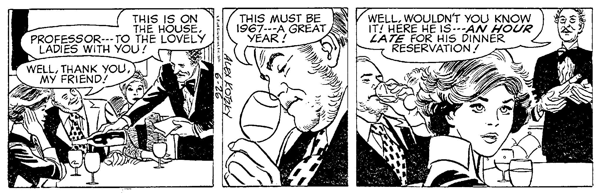 Monochrome OCR: THIS IS ON THE HOUSETHE LOVELY PROFESSOR---TO LADIES WITH YOU! WELLMY FRIEND! & Field Enterprises. Inc. 1976 6-26 ALEX KOTZKY THIS MUST BE 1967---A GREAT YEAR! 2999) WELLWOULDN'T YOU KNOW IT! HERE HE IS---AN HOUR LATE FOR HIS DINNER RESERVATION! THIS IS ON THE HOUSETHE LOVELY PROFESSOR --- TO LADIES WITH YOU ! WELLTHANK YOUMY FRIEND ! & Field Enterprises . Inc. 1976 6-26 ALEX KOTZKY THIS MUST BE 1967 --- A GREAT YEAR ! 2999 ) WELLWOULDN'T YOU KNOW IT ! HERE HE IS --- AN HOUR LATE FOR HIS DINNER RESERVATION !