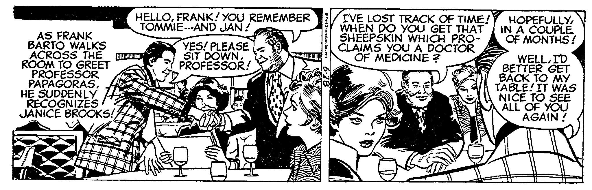 Conversation OCR: AS FRANK BARTO WALKS ACROSS THE ROOM TO GREET PROFESSOR PAPAGORASHE SUDDENLY RECOGNIZES JANICE BROOKS! #I HELLOFRANK! YOU REMEMBER TOMMIE---AND JAN ! YES! PLEASE SIT DOWNPROFESSOR! Field EnterpriseInc. 1914 I'VE LOST TRACK OF TIME! WHEN DO YOU GET THAT SHEEPSKIN WHICH PRO- CLAIMS YOU A DOCTOR OF MEDICINE ? HOPEFULLYIN A COUPLE OF MONTHS! WELLI'D BETTER GET BACK TO MY TABLE! IT WAS NICE TO SEE ALL OF YOU AGAIN! AS FRANK BARTO WALKS ACROSS THE ROOM TO GREET PROFESSOR PAPAGORASHE SUDDENLY RECOGNIZES JANICE BROOKS ! #I HELLOFRANK ! YOU REMEMBER TOMMIE --- AND JAN ! YES ! PLEASE SIT DOWNPROFESSOR ! Field EnterpriseInc. 1914 I'VE LOST TRACK OF TIME ! WHEN DO YOU GET THAT SHEEPSKIN WHICH PRO CLAIMS YOU A DOCTOR OF MEDICINE ? HOPEFULLYIN A COUPLE OF MONTHS ! WELLI'D BETTER GET BACK TO MY TABLE ! IT WAS NICE TO SEE ALL OF YOU AGAIN !
